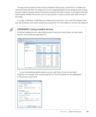 CHAPTER 2 System Architecture 75
To map a service process to the services contained in that process, use the tlist /s or tasklist /svc
command. Note that there isn’t always one-to-one mapping between service processes and running
services, however, because some services share a process with other services. In the registry, the type
code indicates whether the service runs in its own process or shares a process with other services in
the image.
A number of Windows components are implemented as services, such as the Print Spooler, Event
Log, Task Scheduler, and various networking components. For more details on services, see Chapter 4.
EXPERIMENT: Listing Installed Services
To list the installed services, select Administrative Tools from Control Panel, and then select
Services. You should see output like this:
To see the detailed properties about a service, right-click on a service and select
­
Properties. For example, here are the properties for the Print Spooler service (highlighted
in the previous screen shot):
 