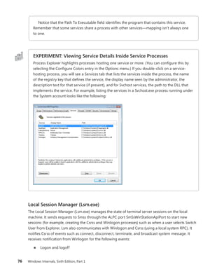 76 Windows Internals, Sixth Edition, Part 1
Notice that the Path To Executable field identifies the program that contains this service.
Remember that some services share a process with other services—mapping isn’t always one
to one.
EXPERIMENT: Viewing Service Details Inside Service Processes
Process Explorer highlights processes hosting one service or more. (You can configure this by
selecting the Configure Colors entry in the Options menu.) If you double-click on a service-
hosting process, you will see a Services tab that lists the services inside the process, the name
of the registry key that defines the service, the display name seen by the administrator, the
description text for that service (if present), and for Svchost services, the path to the DLL that
implements the service. For example, listing the services in a Svchost.exe process running under
the System account looks like the following:
Local Session Manager (Lsm.exe)
The Local Session Manager (Lsm.exe) manages the state of terminal server sessions on the local
­
machine. It sends requests to Smss through the ALPC port SmSsWinStationApiPort to start new
­
sessions (for example, creating the Csrss and Winlogon processes) such as when a user selects Switch
User from Explorer. Lsm also communicates with Winlogon and Csrss (using a local system RPC). It
notifies Csrss of events such as connect, disconnect, terminate, and broadcast system message. It
receives notification from Winlogon for the following events:
■
■ Logon and logoff
 
