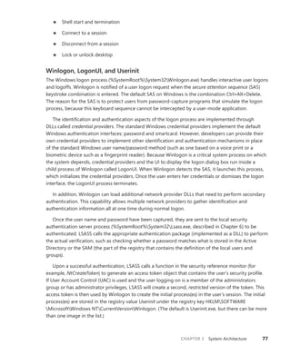 CHAPTER 2 System Architecture 77
■
■ Shell start and termination
■
■ Connect to a session
■
■ Disconnect from a session
■
■ Lock or unlock desktop
Winlogon, LogonUI, and Userinit
The Windows logon process (%SystemRoot%System32Winlogon.exe) handles interactive user logons
and logoffs. Winlogon is notified of a user logon request when the secure attention sequence (SAS)
keystroke combination is entered. The default SAS on Windows is the combination Ctrl+Alt+Delete.
The reason for the SAS is to protect users from password-capture programs that simulate the logon
process, because this keyboard sequence cannot be intercepted by a user-mode application.
The identification and authentication aspects of the logon process are implemented through
DLLs called credential providers. The standard Windows credential providers implement the default
Windows authentication interfaces: password and smartcard. However, developers can provide their
own credential providers to implement other identification and authentication mechanisms in place
of the standard Windows user name/password method (such as one based on a voice print or a
biometric device such as a fingerprint reader). Because Winlogon is a critical system process on which
the system depends, credential providers and the UI to display the logon dialog box run inside a
child process of Winlogon called LogonUI. When Winlogon detects the SAS, it launches this process,
which initializes the credential providers. Once the user enters her credentials or dismisses the logon
­
interface, the LogonUI process terminates.
In addition, Winlogon can load additional network provider DLLs that need to perform ­
secondary
authentication. This capability allows multiple network providers to gather identification and
­
authentication information all at one time during normal logon.
Once the user name and password have been captured, they are sent to the local security
­
authentication server process (%SystemRoot%System32Lsass.exe, described in Chapter 6) to be
authenticated. LSASS calls the appropriate authentication package (implemented as a DLL) to perform
the actual verification, such as checking whether a password matches what is stored in the Active
­
Directory or the SAM (the part of the registry that contains the definition of the local users and
groups).
Upon a successful authentication, LSASS calls a function in the security reference monitor (for
example, NtCreateToken) to generate an access token object that contains the user’s security profile.
If User Account Control (UAC) is used and the user logging on is a member of the administrators
group or has administrator privileges, LSASS will create a second, restricted version of the token. This
access token is then used by Winlogon to create the initial process(es) in the user’s session. The initial
process(es) are stored in the registry value Userinit under the registry key HKLMSOFTWARE
MicrosoftWindows NTCurrentVersionWinlogon. (The default is Userinit.exe, but there can be more
than one image in the list.)
 