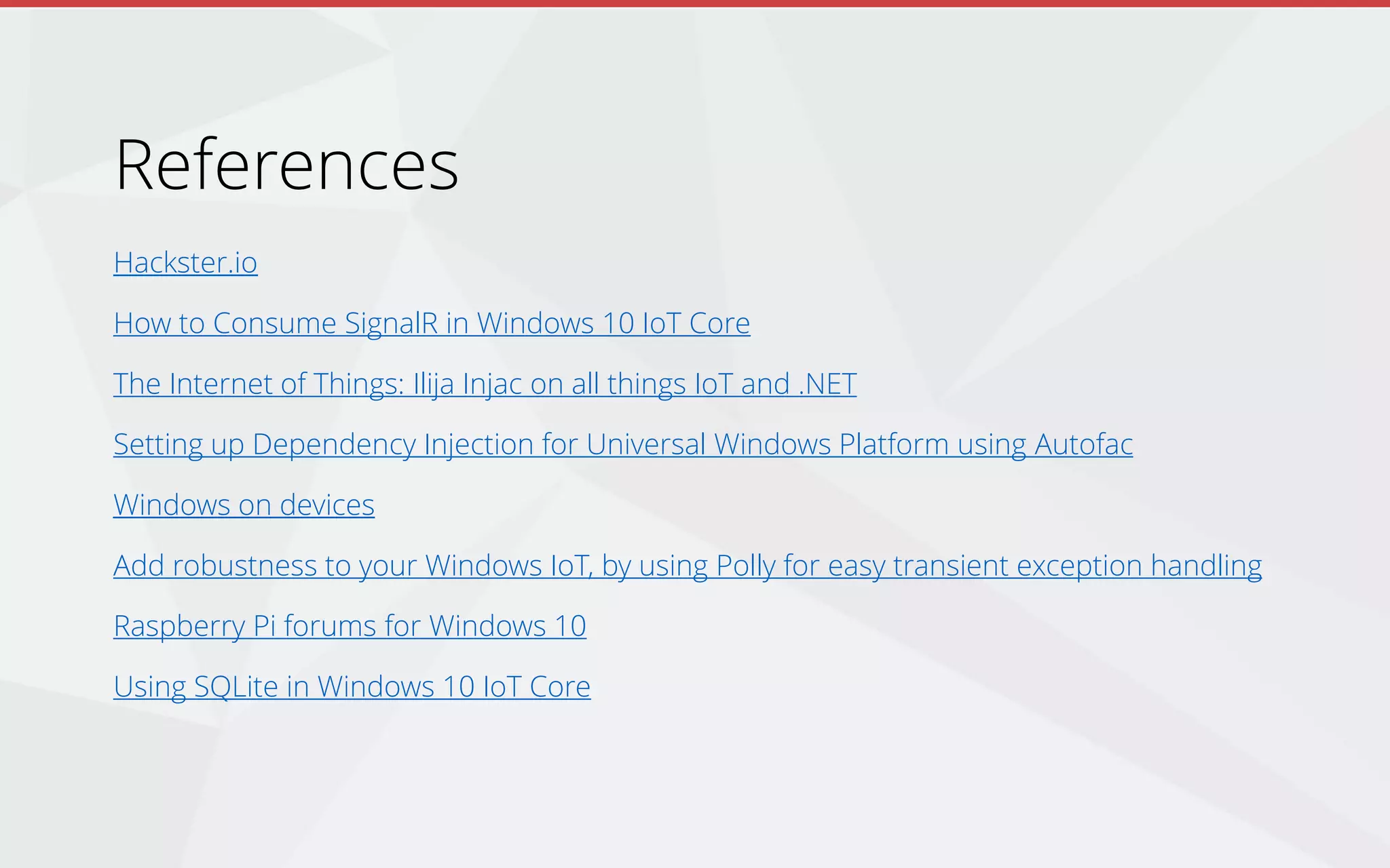 References
Hackster.io
How to Consume SignalR in Windows 10 IoT Core
The Internet of Things: Ilija Injac on all things IoT and .NET
Setting up Dependency Injection for Universal Windows Platform using Autofac
Windows on devices
Add robustness to your Windows IoT, by using Polly for easy transient exception handling
Raspberry Pi forums for Windows 10
Using SQLite in Windows 10 IoT Core
 