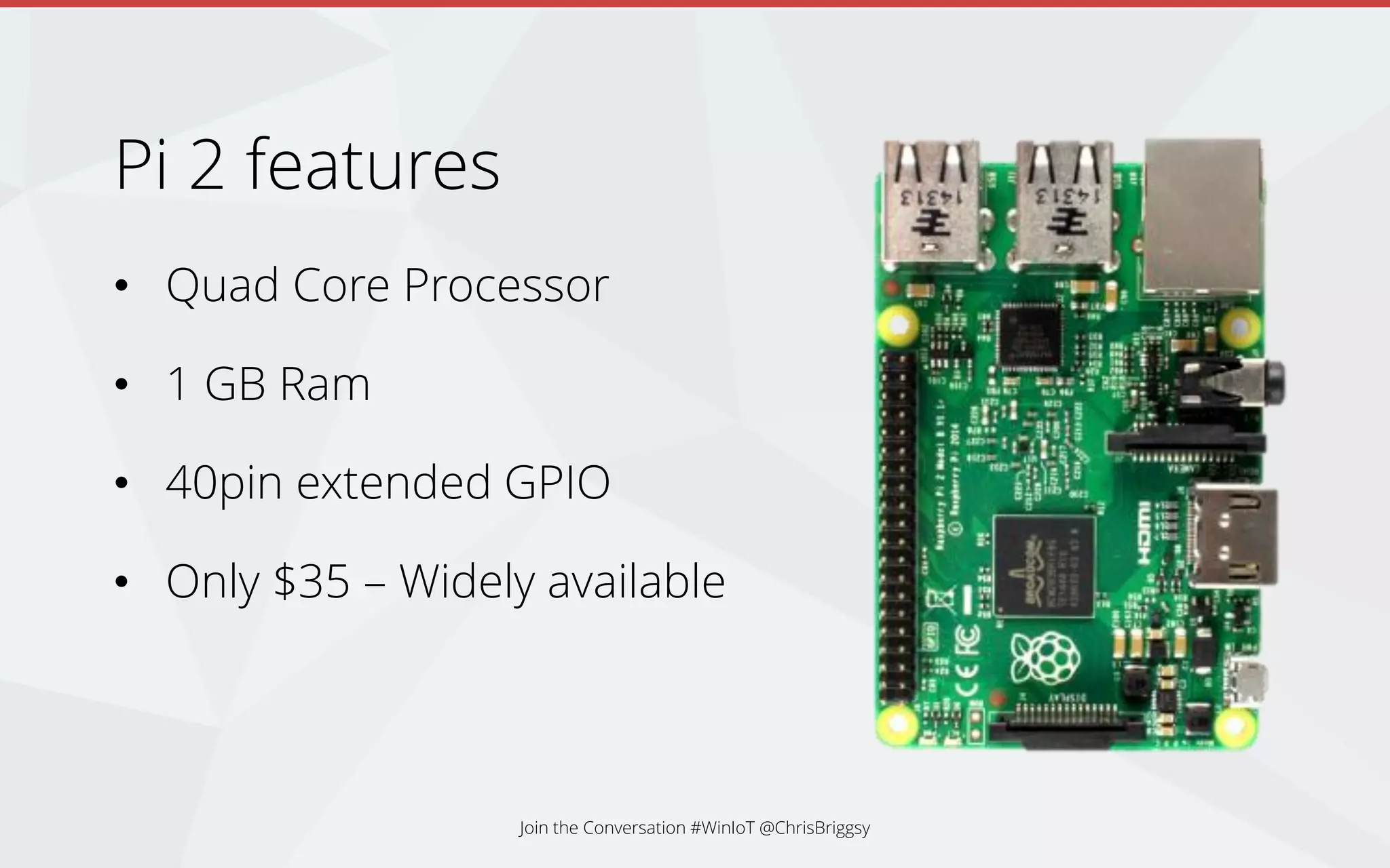 Pi 2 features
• Quad Core Processor
• 1 GB Ram
• 40pin extended GPIO
• Only $35 – Widely available
Join the Conversation #WinIoT @ChrisBriggsy
 
