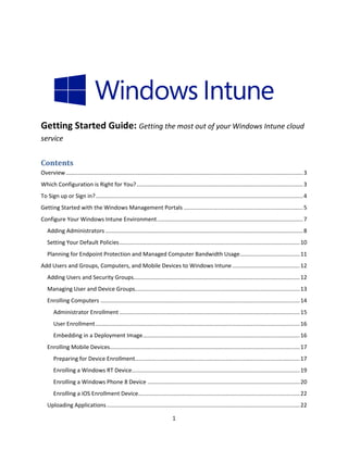 Getting Started Guide: Getting the most out of your Windows Intune cloud
service


Contents
Overview ....................................................................................................................................................... 3
Which Configuration is Right for You? .......................................................................................................... 3
To Sign up or Sign in? .................................................................................................................................... 4
Getting Started with the Windows Management Portals ............................................................................ 5
Configure Your Windows Intune Environment ............................................................................................. 7
   Adding Administrators .............................................................................................................................. 8
   Setting Your Default Policies ................................................................................................................... 10
   Planning for Endpoint Protection and Managed Computer Bandwidth Usage ...................................... 11
Add Users and Groups, Computers, and Mobile Devices to Windows Intune ........................................... 12
   Adding Users and Security Groups.......................................................................................................... 12
   Managing User and Device Groups......................................................................................................... 13
   Enrolling Computers ............................................................................................................................... 14
       Administrator Enrollment ................................................................................................................... 15
       User Enrollment .................................................................................................................................. 16
       Embedding in a Deployment Image .................................................................................................... 16
   Enrolling Mobile Devices......................................................................................................................... 17
       Preparing for Device Enrollment......................................................................................................... 17
       Enrolling a Windows RT Device........................................................................................................... 19
       Enrolling a Windows Phone 8 Device ................................................................................................. 20
       Enrolling a iOS Enrollment Device....................................................................................................... 22
   Uploading Applications ........................................................................................................................... 22

                                                                                1
 