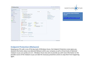 Got a question about Windows
                                                                                  Intune?

                                                                                  sales@northernstar.co.uk




Endpoint Protection (Malware)
Keeping your PCs safe is one of the key tasks of Windows Intune. the Endpoint Protection screen gives you
detailed information about any detected Malware within your company as well as threat levels of detected
malware so you can quickly act on it. Windows Intune also aims to provide you with more information on the
possible source of the malware so you can take the necessary preventive actions to stop them from happening
again.
 