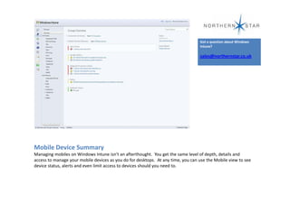 Got a question about Windows
                                                                                  Intune?

                                                                                  sales@northernstar.co.uk




Mobile Device Summary
Managing mobiles on Windows Intune isn't an afterthought. You get the same level of depth, details and
access to manage your mobile devices as you do for desktops. At any time, you can use the Mobile view to see
device status, alerts and even limit access to devices should you need to.
 