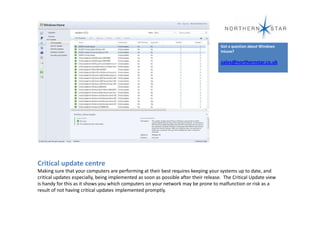 Got a question about Windows
                                                                                      Intune?

                                                                                      sales@northernstar.co.uk




Critical update centre
Making sure that your computers are performing at their best requires keeping your systems up to date, and
critical updates especially, being implemented as soon as possible after their release. The Critical Update view
is handy for this as it shows you which computers on your network may be prone to malfunction or risk as a
result of not having critical updates implemented promptly.
 