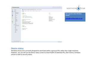 Got a question about Windows
                                                                                      Intune?

                                                                                      sales@northernstar.co.uk




Device status
Windows Intune 3.0 is primarily designed to work best within a group of PCs rather than single machines.
However, you can still use the Device status screen to check health of individual PCs, their licence, firmware
version as well as security status.
 