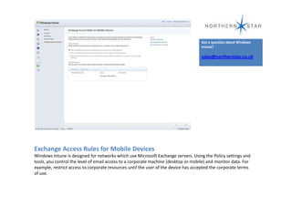 Got a question about Windows
                                                                                    Intune?

                                                                                    sales@northernstar.co.uk




Exchange Access Rules for Mobile Devices
Windows Intune is designed for networks which use Microsoft Exchange servers. Using the Policy settings and
tools, you control the level of email access to a corporate machine (desktop or mobile) and monitor data. For
example, restrict access to corporate resources until the user of the device has accepted the corporate terms
of use.
 