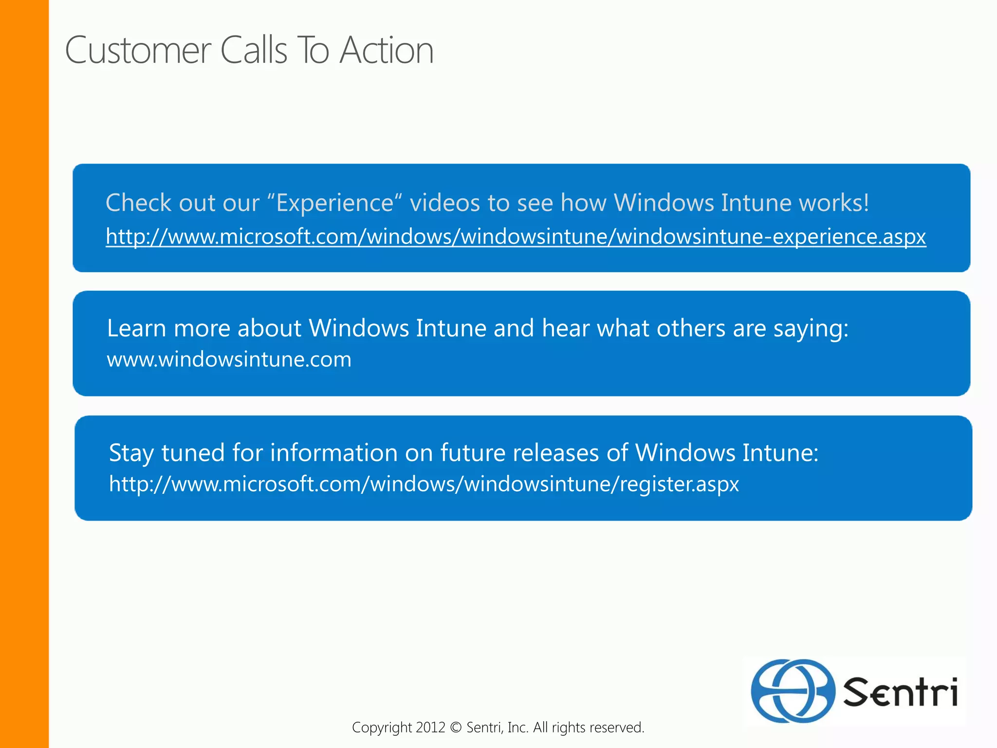 Check out our “Experience“ videos to see how Windows Intune works!
http://www.microsoft.com/windows/windowsintune/windowsintune-experience.aspx




www.windowsintune.com




http://www.microsoft.com/windows/windowsintune/register.aspx




                        Copyright 2012 © Sentri, Inc. All rights reserved.
 