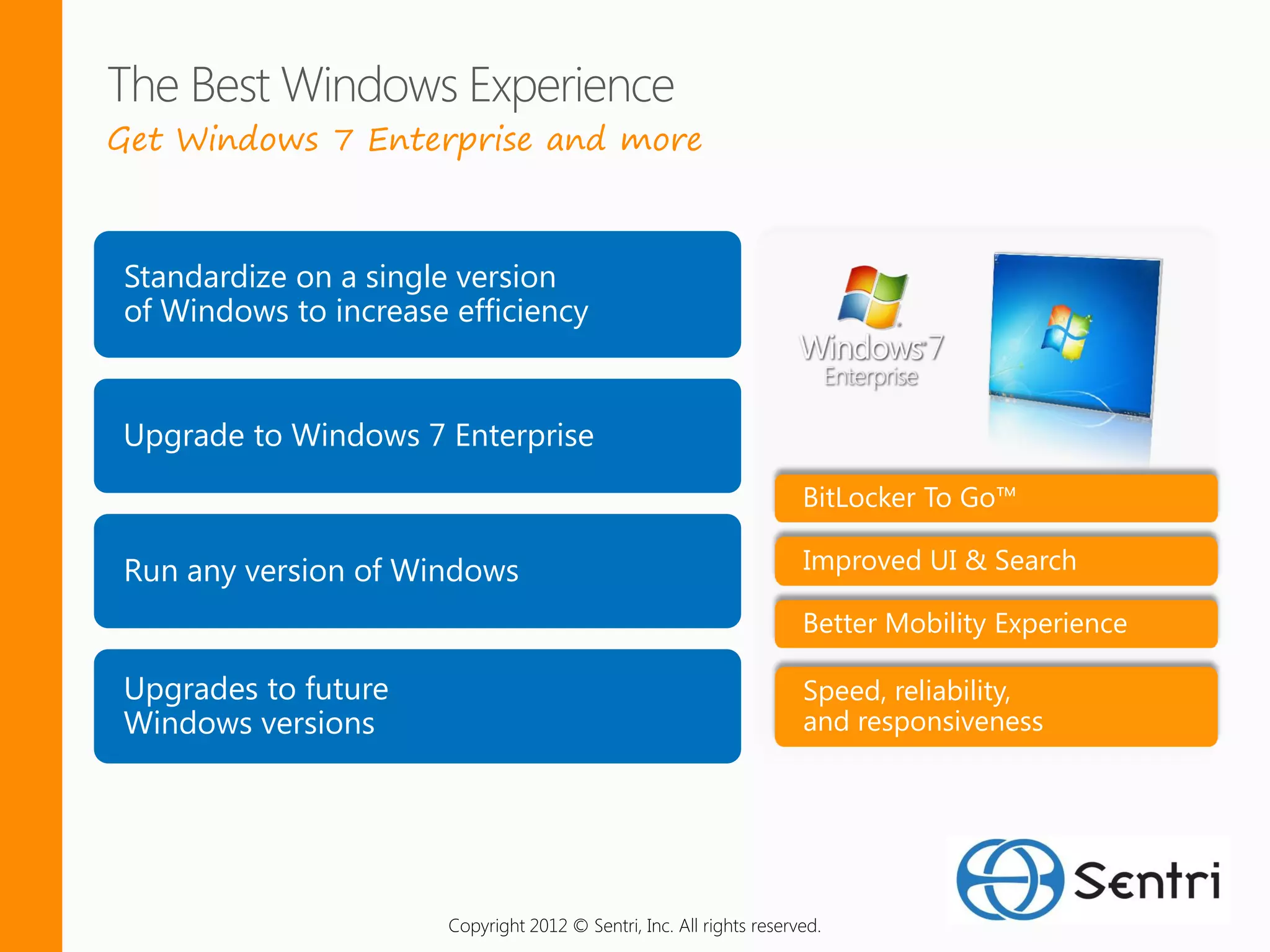 Get Windows 7 Enterprise and more



Standardize on a single version
of Windows to increase efficiency


Upgrade to Windows 7 Enterprise
                                                                      BitLocker To Go™

Run any version of Windows                                            Improved UI & Search

                                                                      Better Mobility Experience

Upgrades to future                                                    Speed, reliability,
Windows versions                                                      and responsiveness




                       Copyright 2012 © Sentri, Inc. All rights reserved.
 
