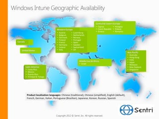 Central & Eastern Europe
                                                                                   • Cyprus         • Hungary
                                          Western Europe                           • Czech Republic • Poland
                                                                                   • Greece         • Romania
                                          •   Austria    •   Luxemburg
                                          •   Belgium    •   Netherlands
                                          •   Denmark    •   Norway
                                          •   Finland    •   Portugal
Canada                                    •   France     •   Spain
                                          •   Germany    •   Sweden
                                          •   Ireland    •   Switzerland
   United States                          •   Italy      •   UK
                                                                                                                Asia Pacific
                                                                                                                •   Australia
                                                                                                                •   Hong Kong
                                                                                                                •   India
                                                                   Middle East & Africa                         •   Japan
                                                                   • Israel                                     •   Malaysia
         Latin America                                                                                          •   New Zealand
         •   Costa Rica                                                                                         •   Singapore
         •   Mexico
         •   Puerto Rico
         •   Trinidad & Tobago




             Product localization languages: Chinese (traditional), Chinese (simplified), English (default),
             French, German, Italian, Portuguese (Brazilian), Japanese, Korean, Russian, Spanish




                                         Copyright 2012 © Sentri, Inc. All rights reserved.
 