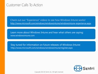 Check out our “Experience“ videos to see how Windows Intune works!
http://www.microsoft.com/windows/windowsintune/windowsintune-experience.aspx




www.windowsintune.com




http://www.microsoft.com/windows/windowsintune/register.aspx




                        Copyright 2012 © Sentri, Inc. All rights reserved.
 