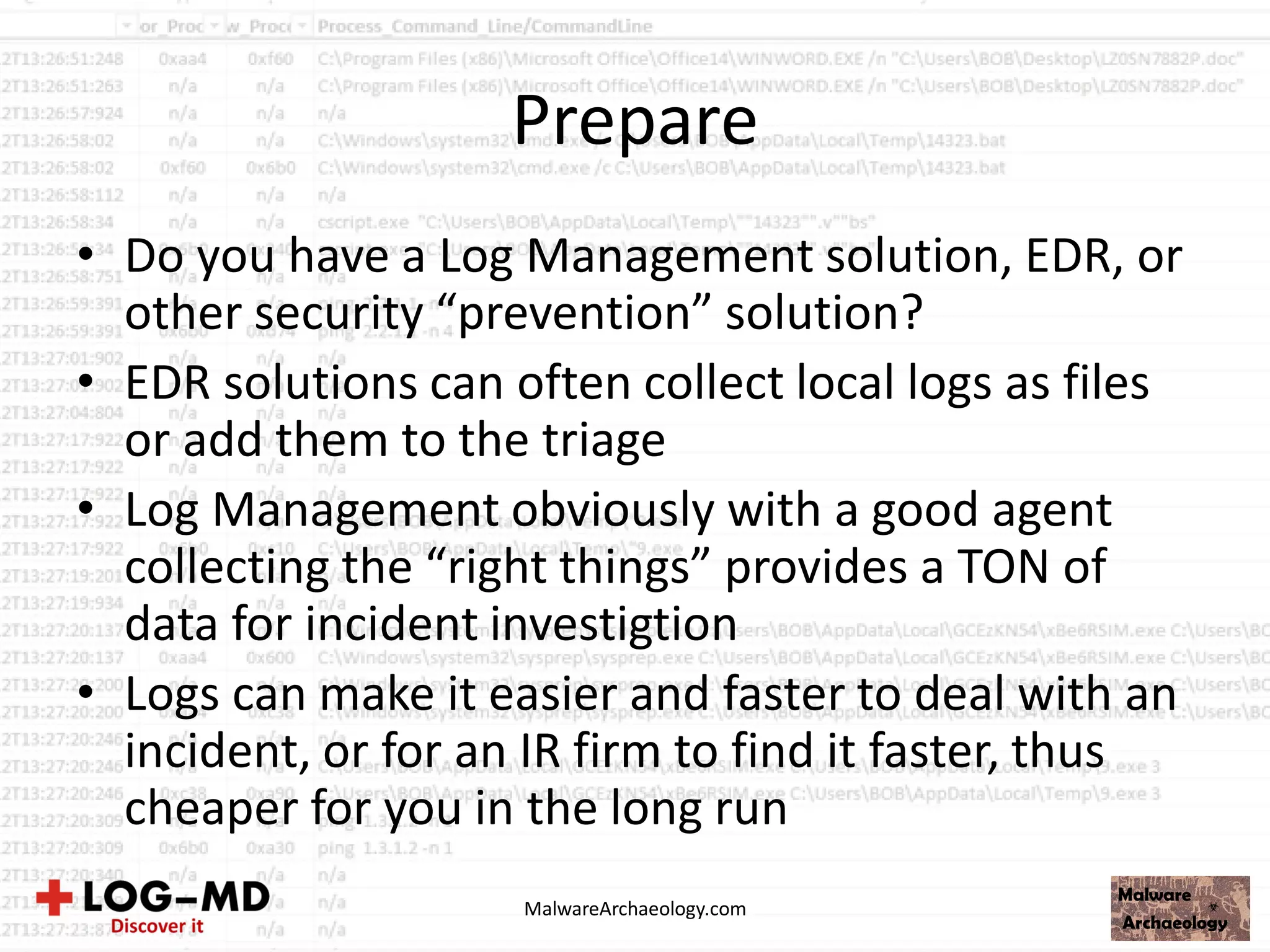 Prepare
• Do you have a Log Management solution, EDR, or
other security “prevention” solution?
• EDR solutions can often collect local logs as files
or add them to the triage
• Log Management obviously with a good agent
collecting the “right things” provides a TON of
data for incident investigtion
• Logs can make it easier and faster to deal with an
incident, or for an IR firm to find it faster, thus
cheaper for you in the long run
MalwareArchaeology.com
 