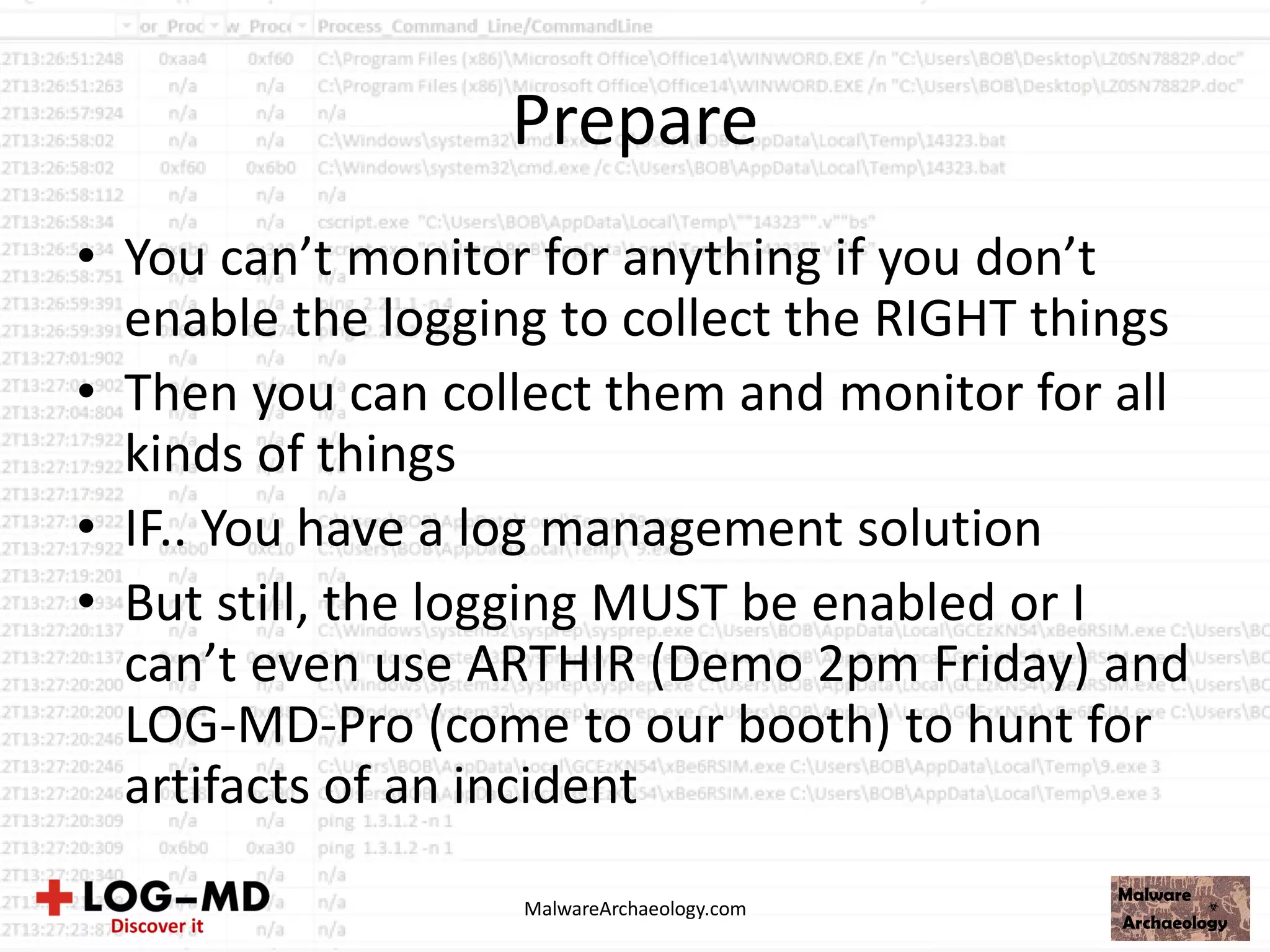 Prepare
• You can’t monitor for anything if you don’t
enable the logging to collect the RIGHT things
• Then you can collect them and monitor for all
kinds of things
• IF.. You have a log management solution
• But still, the logging MUST be enabled or I
can’t even use ARTHIR (Demo 2pm Friday) and
LOG-MD-Pro (come to our booth) to hunt for
artifacts of an incident
MalwareArchaeology.com
 