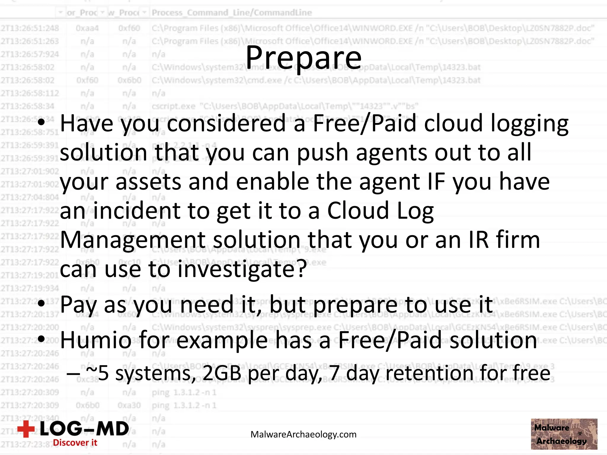 Prepare
• Have you considered a Free/Paid cloud logging
solution that you can push agents out to all
your assets and enable the agent IF you have
an incident to get it to a Cloud Log
Management solution that you or an IR firm
can use to investigate?
• Pay as you need it, but prepare to use it
• Humio for example has a Free/Paid solution
– ~5 systems, 2GB per day, 7 day retention for free
MalwareArchaeology.com
 