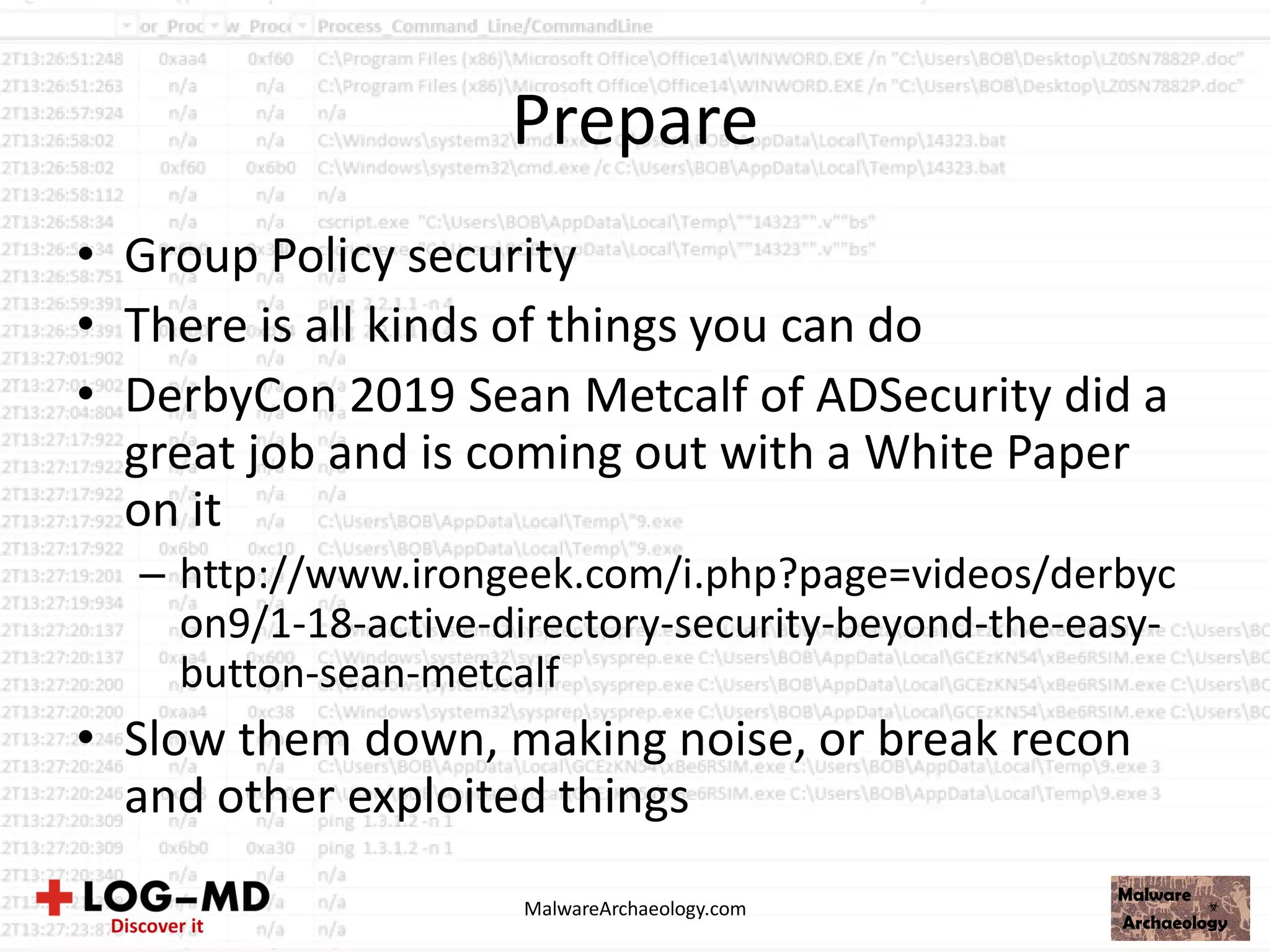 Prepare
• Group Policy security
• There is all kinds of things you can do
• DerbyCon 2019 Sean Metcalf of ADSecurity did a
great job and is coming out with a White Paper
on it
– http://www.irongeek.com/i.php?page=videos/derbyc
on9/1-18-active-directory-security-beyond-the-easy-
button-sean-metcalf
• Slow them down, making noise, or break recon
and other exploited things
MalwareArchaeology.com
 
