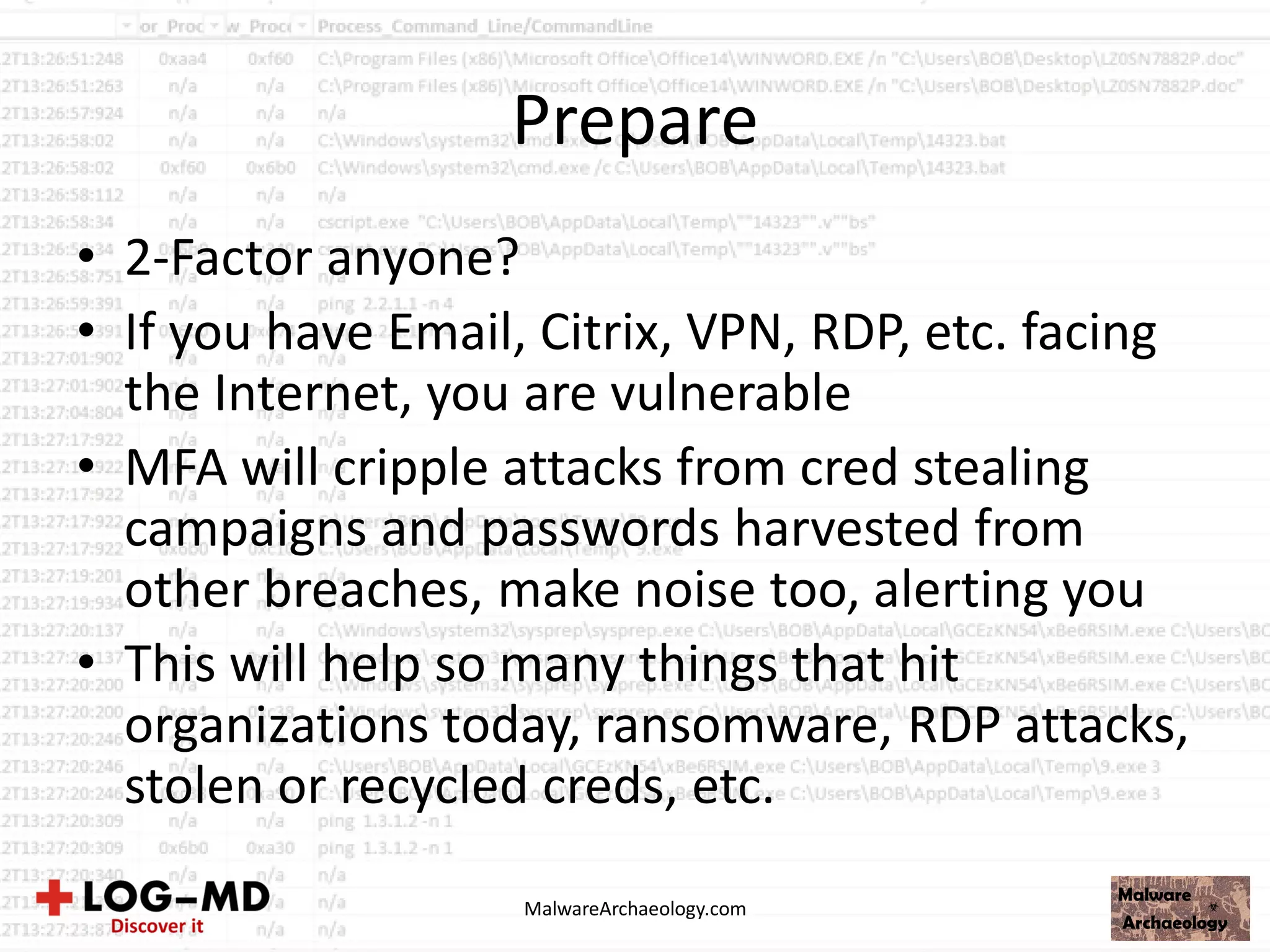 Prepare
• 2-Factor anyone?
• If you have Email, Citrix, VPN, RDP, etc. facing
the Internet, you are vulnerable
• MFA will cripple attacks from cred stealing
campaigns and passwords harvested from
other breaches, make noise too, alerting you
• This will help so many things that hit
organizations today, ransomware, RDP attacks,
stolen or recycled creds, etc.
MalwareArchaeology.com
 