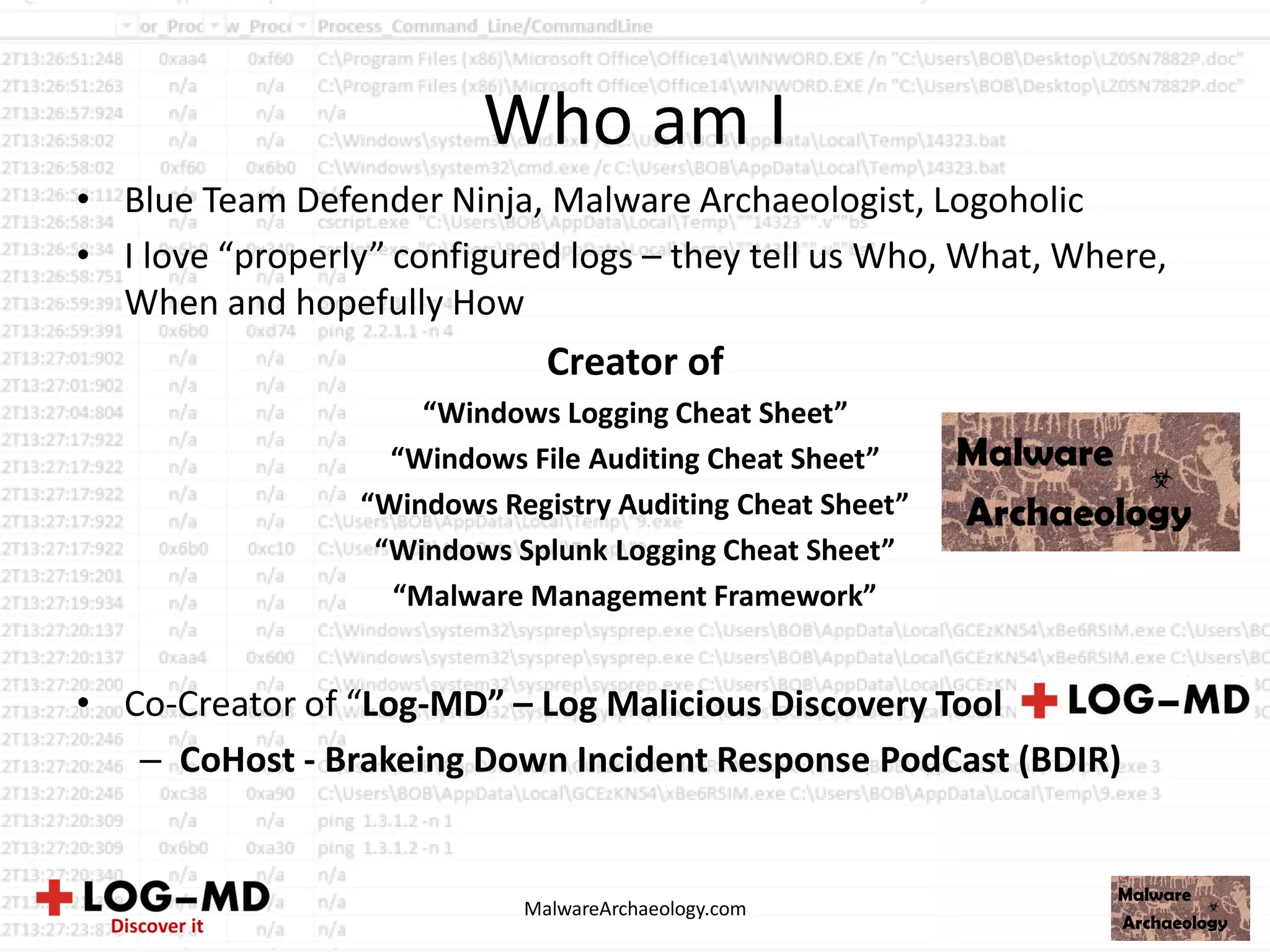 Who am I
• Blue Team Defender Ninja, Malware Archaeologist, Logoholic
• I love “properly” configured logs – they tell us Who, What, Where,
When and hopefully How
Creator of
“Windows Logging Cheat Sheet”
“Windows File Auditing Cheat Sheet”
“Windows Registry Auditing Cheat Sheet”
“Windows Splunk Logging Cheat Sheet”
“Malware Management Framework”
• Co-Creator of “Log-MD” – Log Malicious Discovery Tool
– CoHost - Brakeing Down Incident Response PodCast (BDIR)
MalwareArchaeology.com
 