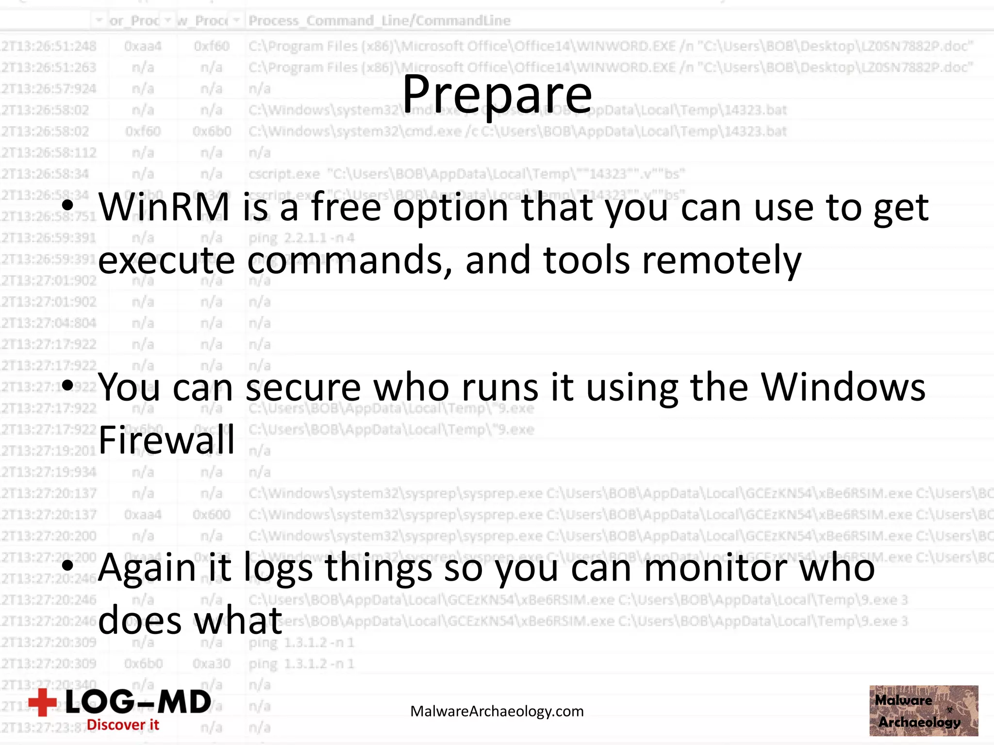 Prepare
• WinRM is a free option that you can use to get
execute commands, and tools remotely
• You can secure who runs it using the Windows
Firewall
• Again it logs things so you can monitor who
does what
MalwareArchaeology.com
 