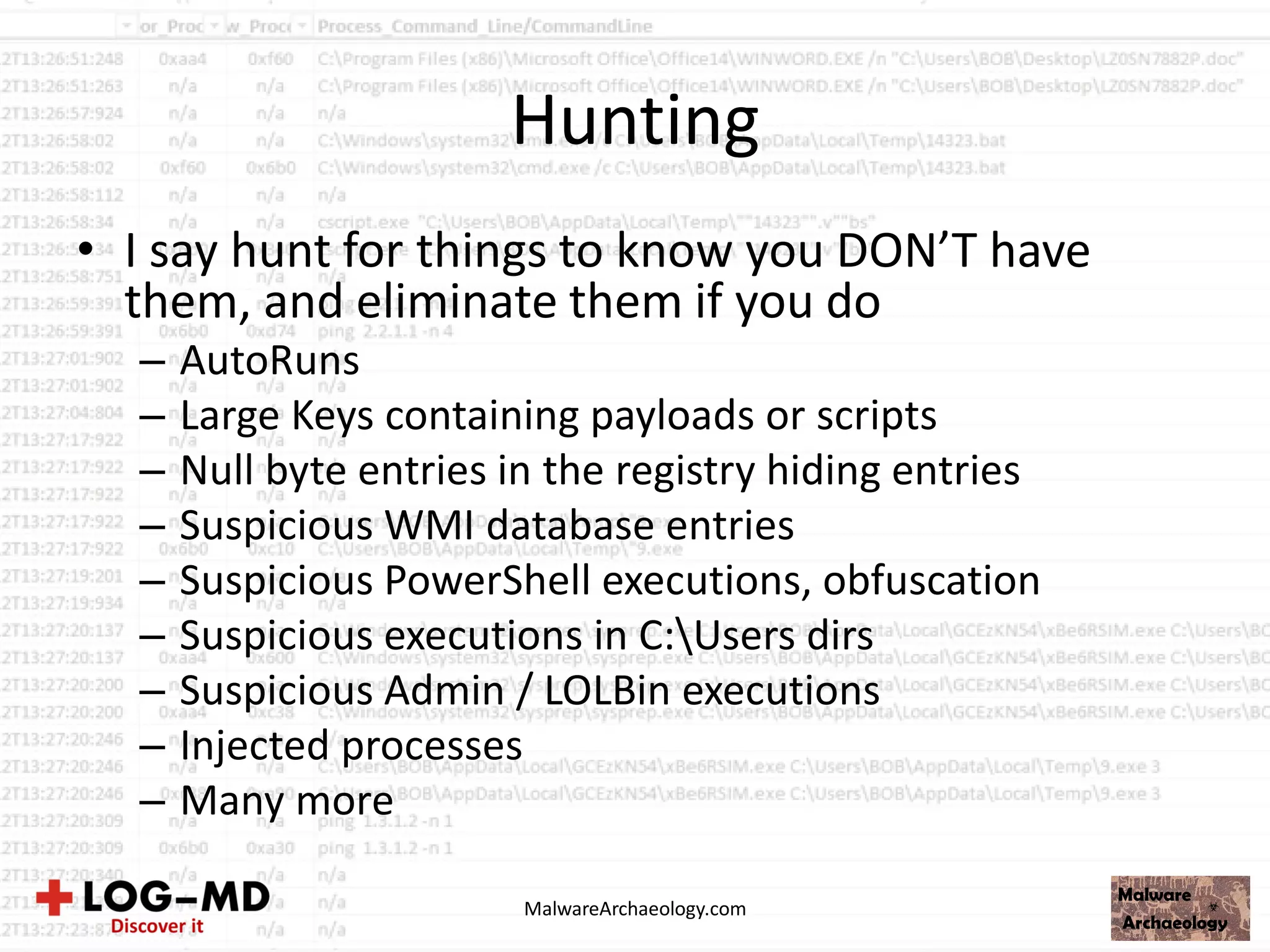 Hunting
• I say hunt for things to know you DON’T have
them, and eliminate them if you do
– AutoRuns
– Large Keys containing payloads or scripts
– Null byte entries in the registry hiding entries
– Suspicious WMI database entries
– Suspicious PowerShell executions, obfuscation
– Suspicious executions in C:Users dirs
– Suspicious Admin / LOLBin executions
– Injected processes
– Many more
MalwareArchaeology.com
 
