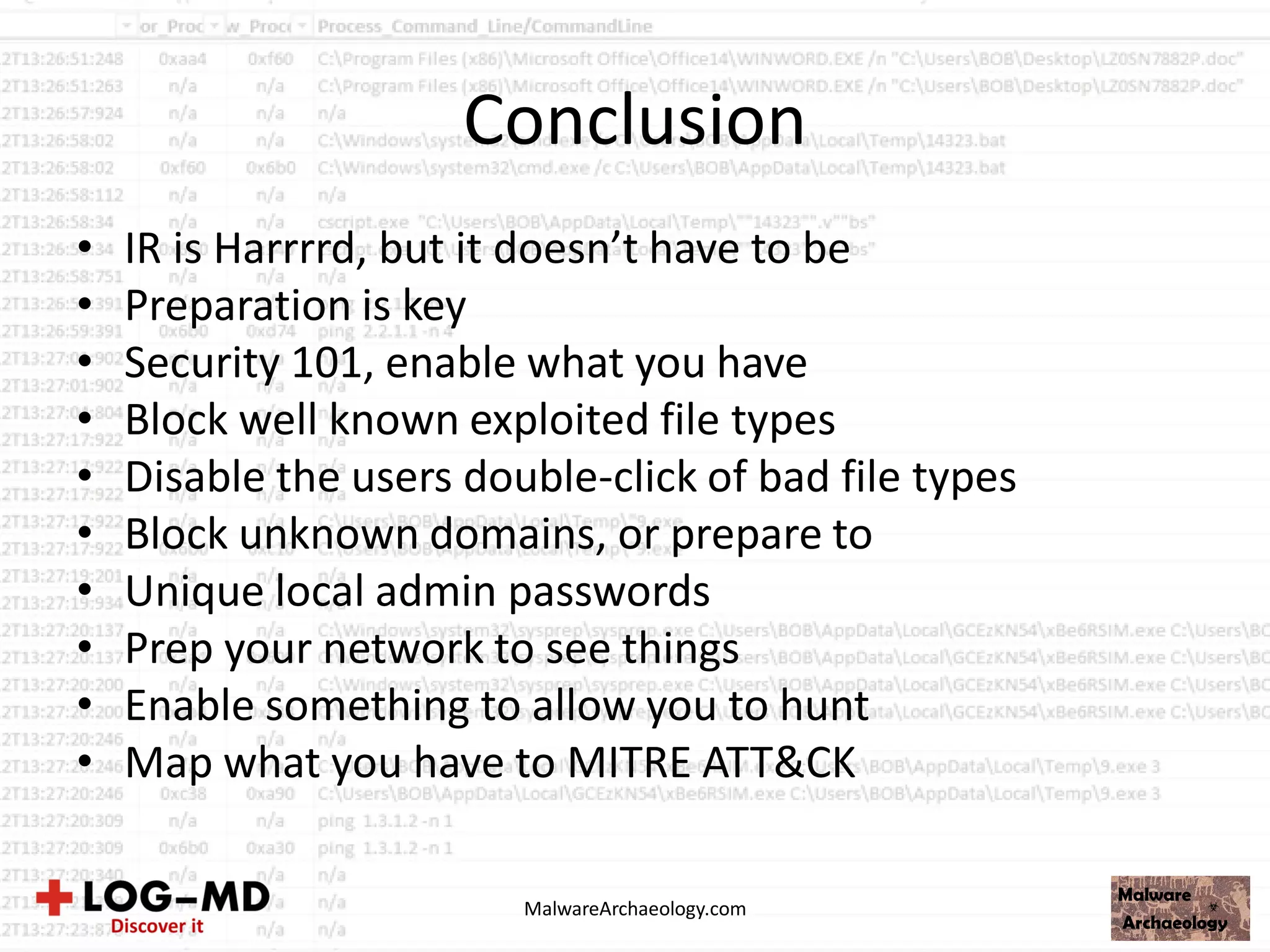 Conclusion
• IR is Harrrrd, but it doesn’t have to be
• Preparation is key
• Security 101, enable what you have
• Block well known exploited file types
• Disable the users double-click of bad file types
• Block unknown domains, or prepare to
• Unique local admin passwords
• Prep your network to see things
• Enable something to allow you to hunt
• Map what you have to MITRE ATT&CK
MalwareArchaeology.com
 