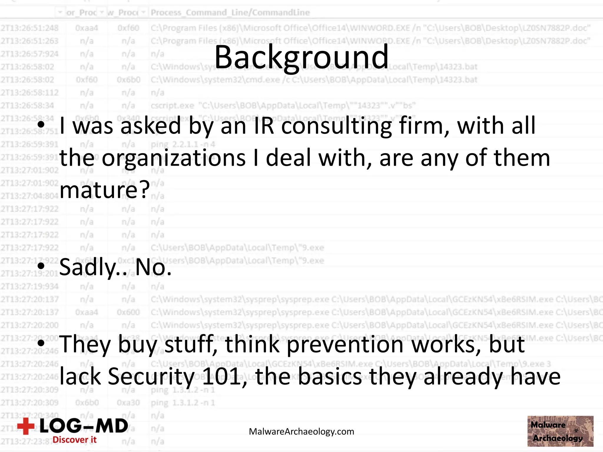 Background
• I was asked by an IR consulting firm, with all
the organizations I deal with, are any of them
mature?
• Sadly.. No.
• They buy stuff, think prevention works, but
lack Security 101, the basics they already have
MalwareArchaeology.com
 