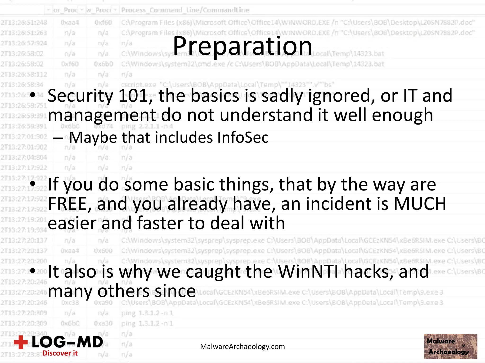 Preparation
• Security 101, the basics is sadly ignored, or IT and
management do not understand it well enough
– Maybe that includes InfoSec
• If you do some basic things, that by the way are
FREE, and you already have, an incident is MUCH
easier and faster to deal with
• It also is why we caught the WinNTI hacks, and
many others since
MalwareArchaeology.com
 