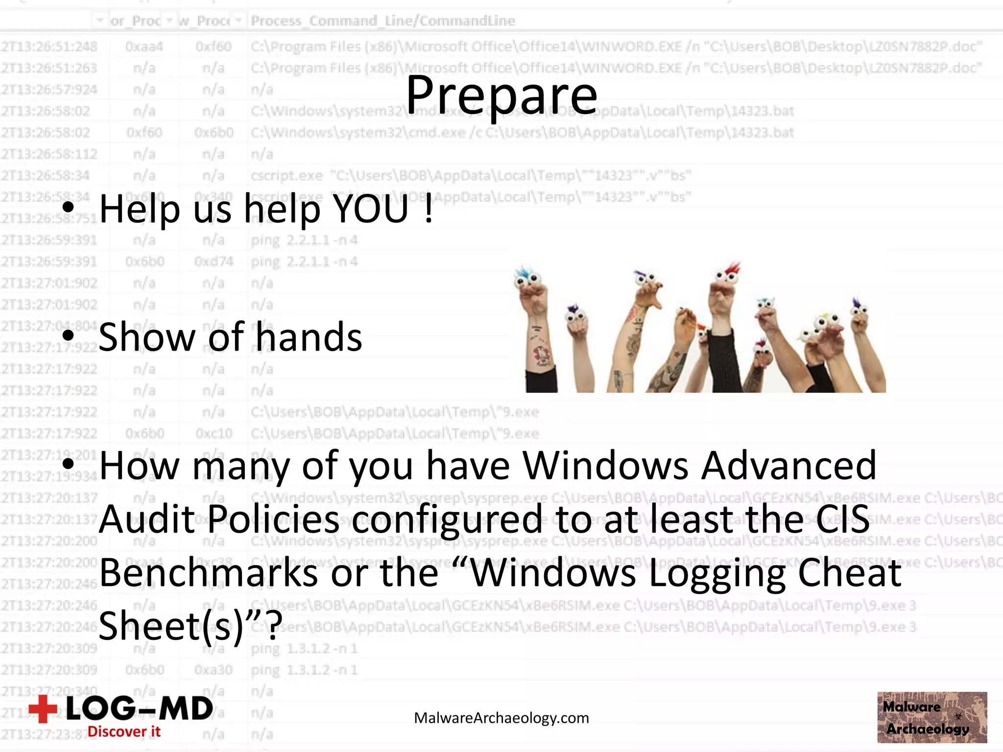Prepare
• Help us help YOU !
• Show of hands
• How many of you have Windows Advanced
Audit Policies configured to at least the CIS
Benchmarks or the “Windows Logging Cheat
Sheet(s)”?
MalwareArchaeology.com
 