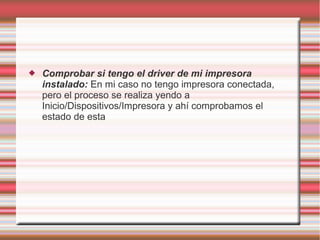 

Comprobar si tengo el driver de mi impresora
instalado: En mi caso no tengo impresora conectada,
pero el proceso se realiza yendo a
Inicio/Dispositivos/Impresora y ahí comprobamos el
estado de esta

 