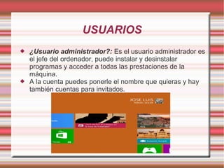 USUARIOS




¿Usuario administrador?: Es el usuario administrador es
el jefe del ordenador, puede instalar y desinstalar
programas y acceder a todas las prestaciones de la
máquina.
A la cuenta puedes ponerle el nombre que quieras y hay
también cuentas para invitados.

 