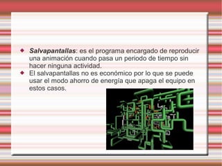 



Salvapantallas: es el programa encargado de reproducir
una animación cuando pasa un periodo de tiempo sin
hacer ninguna actividad.
El salvapantallas no es económico por lo que se puede
usar el modo ahorro de energía que apaga el equipo en
estos casos.

 