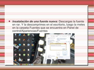 

Insatalación de una fuente nueva: Descargas la fuente
en rar. Y la descomprimes en el escritorio, luego la metes
en la carpeta Fuentes que se encuentra en Panel de
control/Apariencias/Fuentes

 