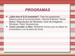 PROGRAMAS




¿Que trae el S.O instalado?: Trae los programas
básicos para el funcionamiento, Internet Explorer, Movie
Maker, Reproductor de Windows, Visor de Imágenes
Windows, Paint, Buscaminas..
Como acceder a ellos: Mediante iconos que se sitúan en
el escritorio o en la barra de Inicio

 