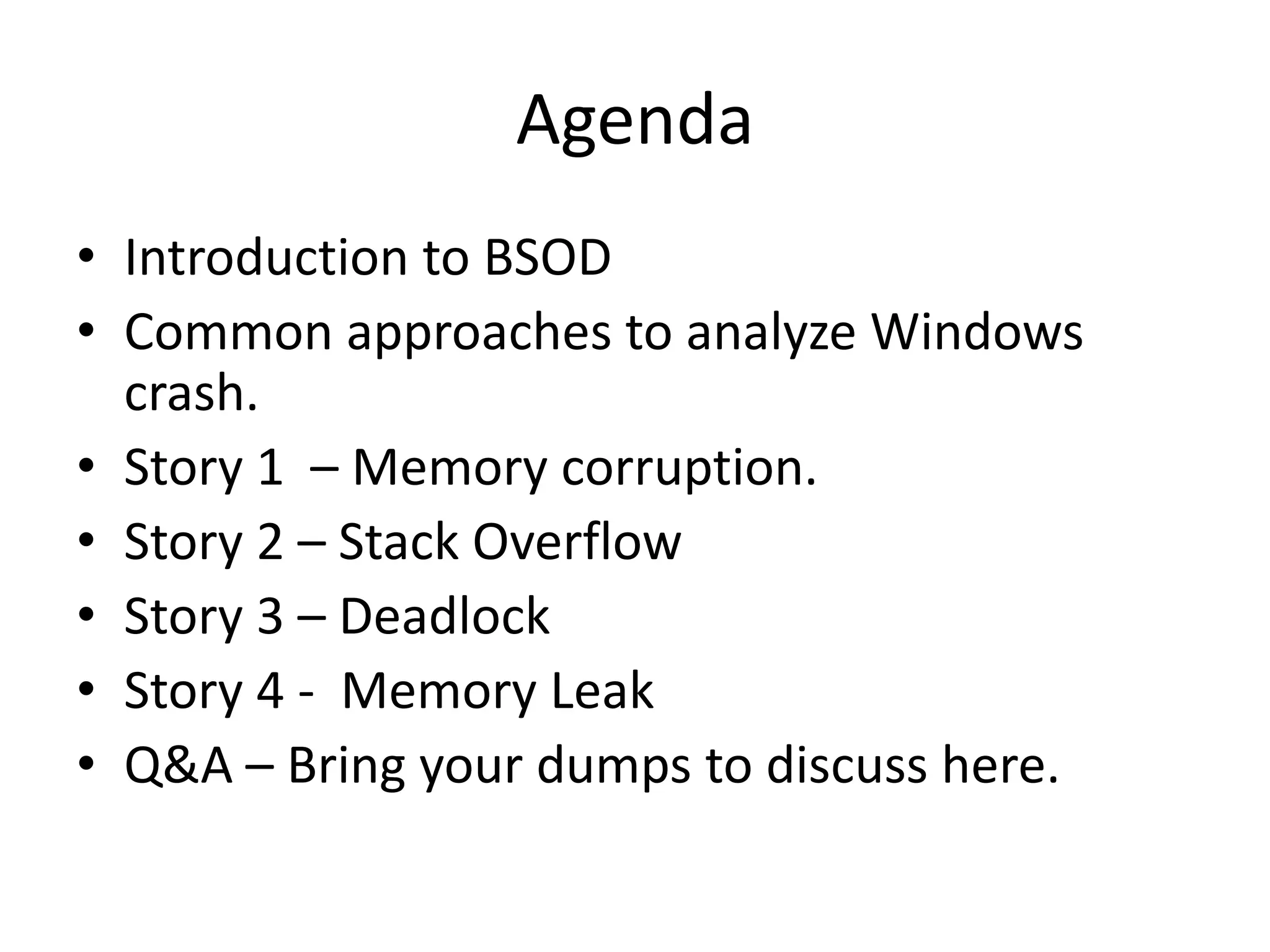 Agenda
• Introduction to BSOD
• Common approaches to analyze Windows
  crash.
• Story 1 – Memory corruption.
• Story 2 – Stack Overflow
• Story 3 – Deadlock
• Story 4 - Memory Leak
• Q&A – Bring your dumps to discuss here.
 