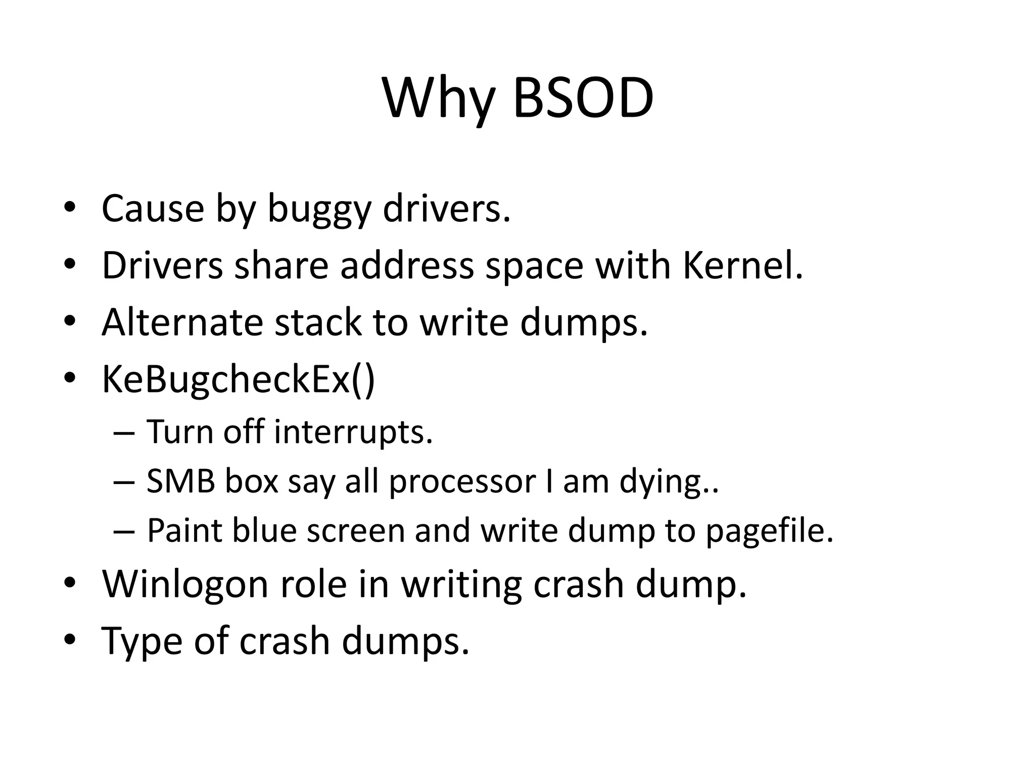Why BSOD
•   Cause by buggy drivers.
•   Drivers share address space with Kernel.
•   Alternate stack to write dumps.
•   KeBugcheckEx()
    – Turn off interrupts.
    – SMB box say all processor I am dying..
    – Paint blue screen and write dump to pagefile.
• Winlogon role in writing crash dump.
• Type of crash dumps.
 