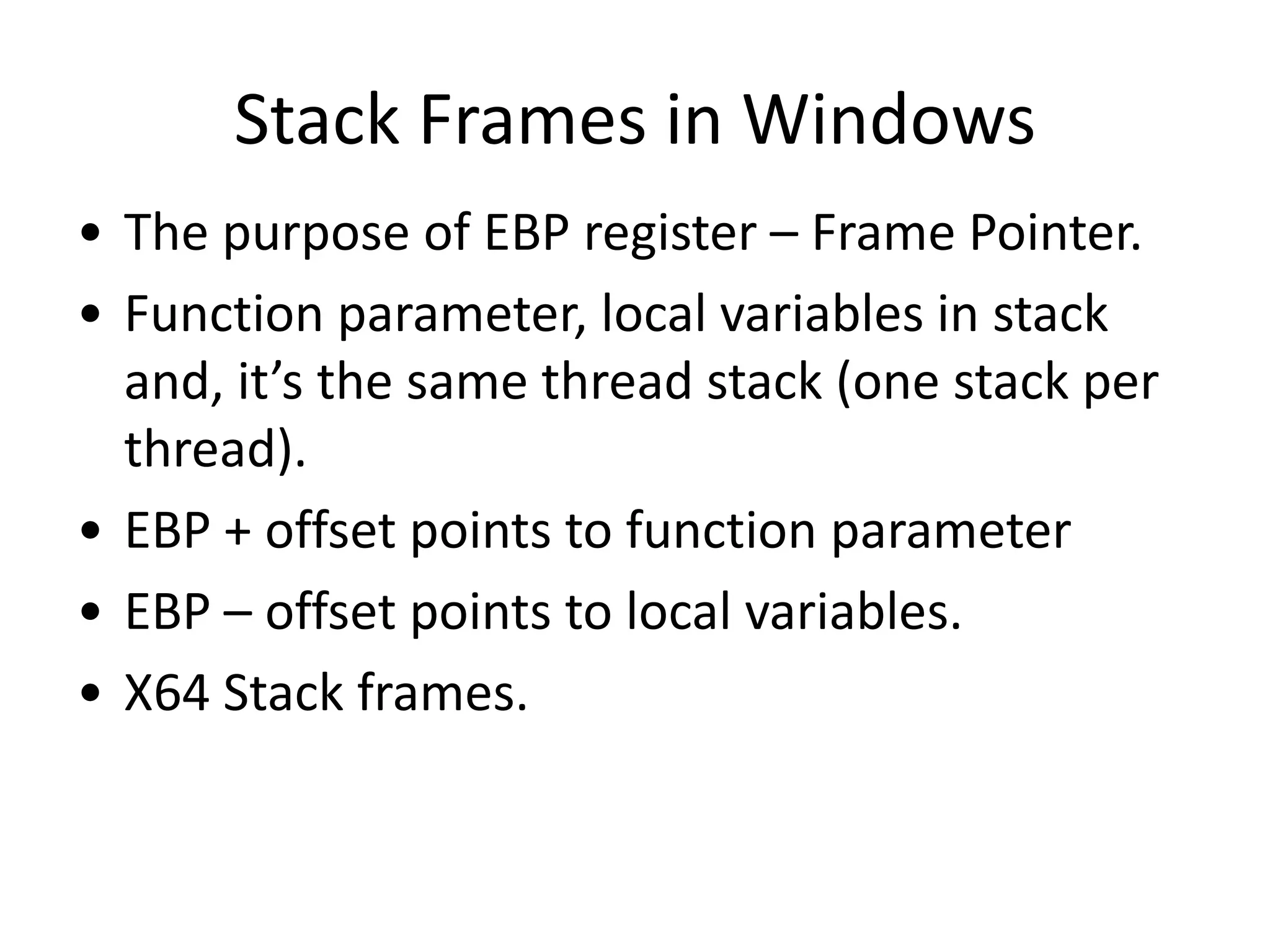 Stack Frames in Windows
• The purpose of EBP register – Frame Pointer.
• Function parameter, local variables in stack
  and, it’s the same thread stack (one stack per
  thread).
• EBP + offset points to function parameter
• EBP – offset points to local variables.
• X64 Stack frames.
 