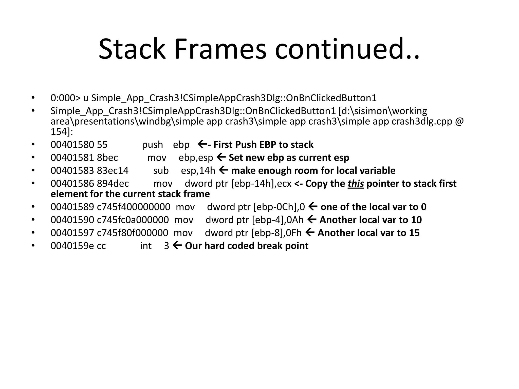 Stack Frames continued..
•   0:000> u Simple_App_Crash3!CSimpleAppCrash3Dlg::OnBnClickedButton1
•   Simple_App_Crash3!CSimpleAppCrash3Dlg::OnBnClickedButton1 [d:sisimonworking
    areapresentationswindbgsimple app crash3simple app crash3simple app crash3dlg.cpp @
    154]:
•   00401580 55          push ebp - First Push EBP to stack
•   00401581 8bec         mov ebp,esp  Set new ebp as current esp
•   00401583 83ec14        sub esp,14h  make enough room for local variable
•   00401586 894dec        mov dword ptr [ebp-14h],ecx <- Copy the this pointer to stack first
    element for the current stack frame
•   00401589 c745f400000000 mov dword ptr [ebp-0Ch],0  one of the local var to 0
•   00401590 c745fc0a000000 mov dword ptr [ebp-4],0Ah  Another local var to 10
•   00401597 c745f80f000000 mov dword ptr [ebp-8],0Fh  Another local var to 15
•   0040159e cc         int 3  Our hard coded break point
 