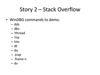 Story 2 – Stack Overflow
• WinDBG commands to demo.
  –   dds
  –   dbs
  –   !thread
  –   !irp
  –   lmv
  –   dt
  –   du
  –   .trap
  –   .frame n
  –   dv
 