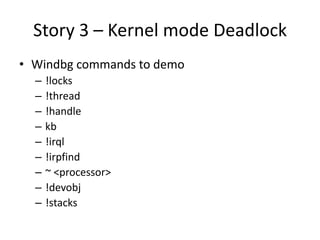 Story 3 – Kernel mode Deadlock
• Windbg commands to demo
  –   !locks
  –   !thread
  –   !handle
  –   kb
  –   !irql
  –   !irpfind
  –   ~ <processor>
  –   !devobj
  –   !stacks
 