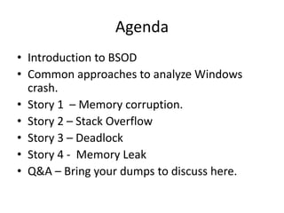 Agenda
• Introduction to BSOD
• Common approaches to analyze Windows
  crash.
• Story 1 – Memory corruption.
• Story 2 – Stack Overflow
• Story 3 – Deadlock
• Story 4 - Memory Leak
• Q&A – Bring your dumps to discuss here.
 