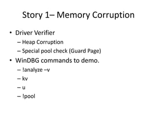 Story 1– Memory Corruption
• Driver Verifier
  – Heap Corruption
  – Special pool check (Guard Page)
• WinDBG commands to demo.
  – !analyze –v
  – kv
  –u
  – !pool
 