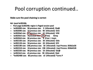 Pool corruption continued..
Make sure the pool chaining is correct

kd> !pool bc00248c
– Pool page bc00248c region is Paged session pool
– bc002000 size: 90 previous size: 0 (Allocated) Gla@
– bc002090 size: 10 previous size: 90 (Allocated) Glnk
– bc0020a0 size: 20 previous size: 10 (Allocated) Vtfd
– bc0020c0 size: 8 previous size: 20 (Free)     Gtmp
– bc0020c8 size: 38 previous size: 8 (Free ) Usqm
– bc002100 size: 28 previous size: 38 (Allocated) Gldv
– bc002128 size: 58 previous size: 28 (Allocated) GFil
– bc002180 size: 198 previous size: 58 (Allocated) Uspi Process: 856b2a58
– bc002318 size: 18 previous size: 198 (Allocated) Uspi Process: 856b4528
– bc002330 size: 90 previous size: 18 (Allocated) Gla@
– bc0023c0 size: c0 previous size: 90 (Allocated) Gla4
– *bc002480 size: 80 previous size: c0 (Allocated) *Usms P
 