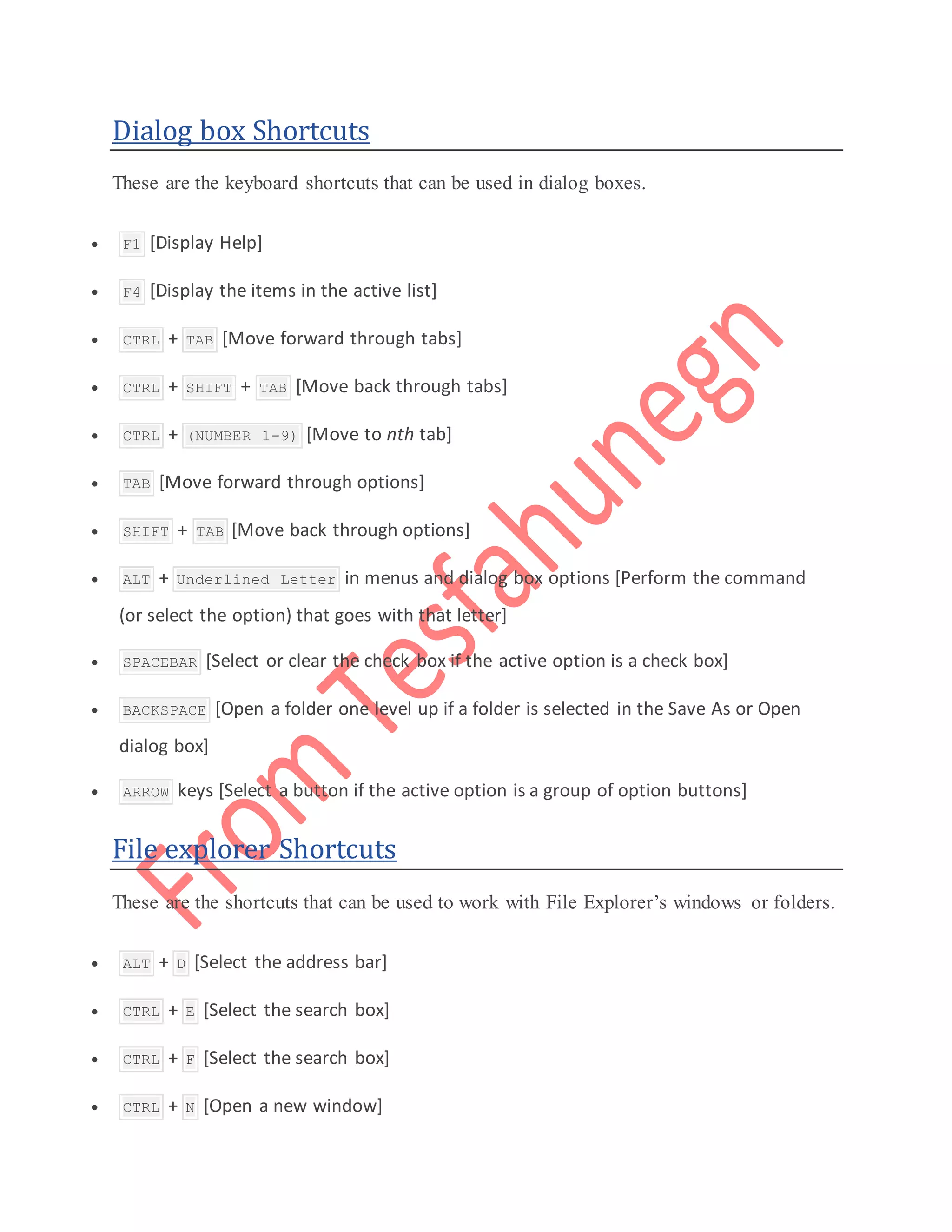 Dialog box Shortcuts
These are the keyboard shortcuts that can be used in dialog boxes.
 F1 [Display Help]
 F4 [Display the items in the active list]
 CTRL + TAB [Move forward through tabs]
 CTRL + SHIFT + TAB [Move back through tabs]
 CTRL + (NUMBER 1-9) [Move to nth tab]
 TAB [Move forward through options]
 SHIFT + TAB [Move back through options]
 ALT + Underlined Letter in menus and dialog box options [Perform the command
(or select the option) that goes with that letter]
 SPACEBAR [Select or clear the check box if the active option is a check box]
 BACKSPACE [Open a folder one level up if a folder is selected in the Save As or Open
dialog box]
 ARROW keys [Select a button if the active option is a group of option buttons]
File explorer Shortcuts
These are the shortcuts that can be used to work with File Explorer’s windows or folders.
 ALT + D [Select the address bar]
 CTRL + E [Select the search box]
 CTRL + F [Select the search box]
 CTRL + N [Open a new window]
 