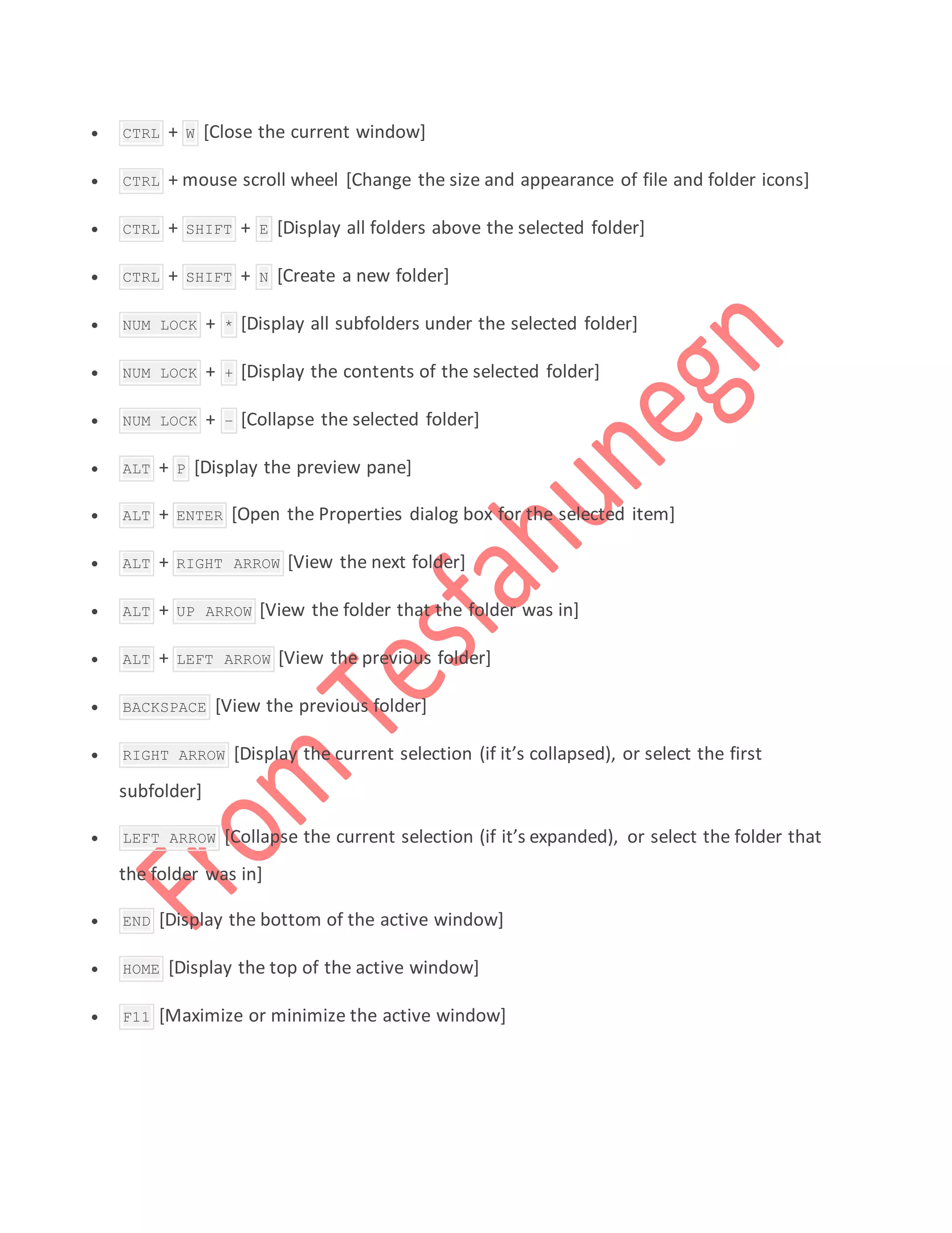  CTRL + W [Close the current window]
 CTRL + mouse scroll wheel [Change the size and appearance of file and folder icons]
 CTRL + SHIFT + E [Display all folders above the selected folder]
 CTRL + SHIFT + N [Create a new folder]
 NUM LOCK + * [Display all subfolders under the selected folder]
 NUM LOCK + + [Display the contents of the selected folder]
 NUM LOCK + – [Collapse the selected folder]
 ALT + P [Display the preview pane]
 ALT + ENTER [Open the Properties dialog box for the selected item]
 ALT + RIGHT ARROW [View the next folder]
 ALT + UP ARROW [View the folder that the folder was in]
 ALT + LEFT ARROW [View the previous folder]
 BACKSPACE [View the previous folder]
 RIGHT ARROW [Display the current selection (if it’s collapsed), or select the first
subfolder]
 LEFT ARROW [Collapse the current selection (if it’s expanded), or select the folder that
the folder was in]
 END [Display the bottom of the active window]
 HOME [Display the top of the active window]
 F11 [Maximize or minimize the active window]
 