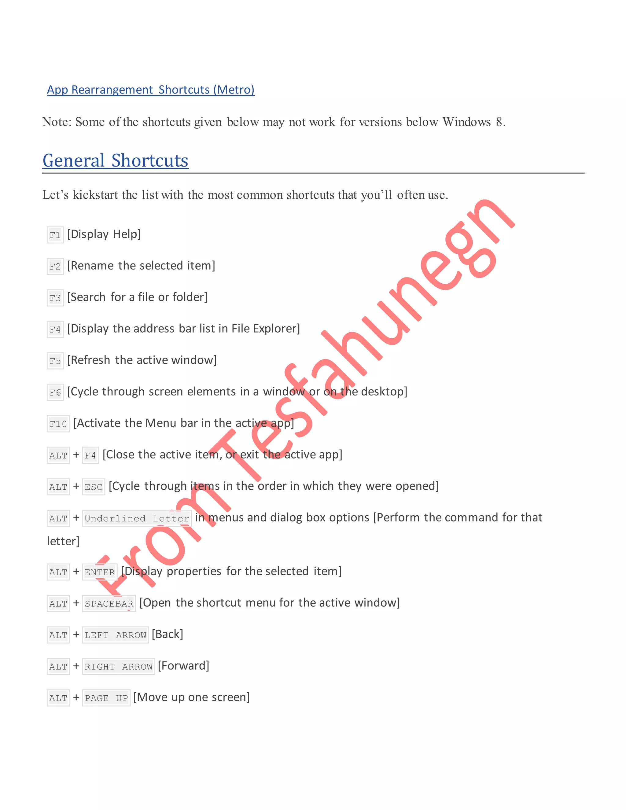  App Rearrangement Shortcuts (Metro)
Note: Some of the shortcuts given below may not work for versions below Windows 8.
General Shortcuts
Let’s kickstart the list with the most common shortcuts that you’ll often use.
 F1 [Display Help]
 F2 [Rename the selected item]
 F3 [Search for a file or folder]
 F4 [Display the address bar list in File Explorer]
 F5 [Refresh the active window]
 F6 [Cycle through screen elements in a window or on the desktop]
 F10 [Activate the Menu bar in the active app]
 ALT + F4 [Close the active item, or exit the active app]
 ALT + ESC [Cycle through items in the order in which they were opened]
 ALT + Underlined Letter in menus and dialog box options [Perform the command for that
letter]
 ALT + ENTER [Display properties for the selected item]
 ALT + SPACEBAR [Open the shortcut menu for the active window]
 ALT + LEFT ARROW [Back]
 ALT + RIGHT ARROW [Forward]
 ALT + PAGE UP [Move up one screen]
 