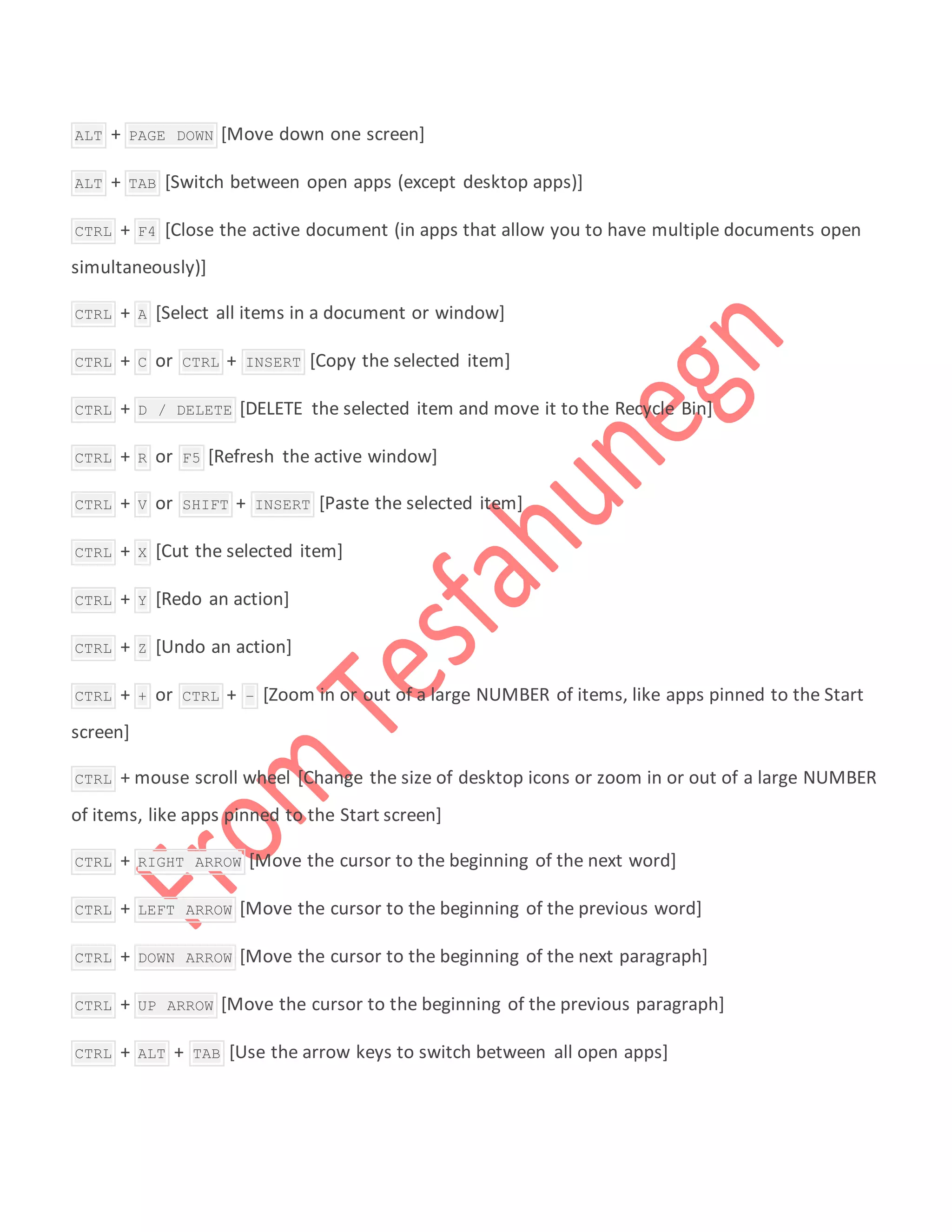  ALT + PAGE DOWN [Move down one screen]
 ALT + TAB [Switch between open apps (except desktop apps)]
 CTRL + F4 [Close the active document (in apps that allow you to have multiple documents open
simultaneously)]
 CTRL + A [Select all items in a document or window]
 CTRL + C or CTRL + INSERT [Copy the selected item]
 CTRL + D / DELETE [DELETE the selected item and move it to the Recycle Bin]
 CTRL + R or F5 [Refresh the active window]
 CTRL + V or SHIFT + INSERT [Paste the selected item]
 CTRL + X [Cut the selected item]
 CTRL + Y [Redo an action]
 CTRL + Z [Undo an action]
 CTRL + + or CTRL + – [Zoom in or out of a large NUMBER of items, like apps pinned to the Start
screen]
 CTRL + mouse scroll wheel [Change the size of desktop icons or zoom in or out of a large NUMBER
of items, like apps pinned to the Start screen]
 CTRL + RIGHT ARROW [Move the cursor to the beginning of the next word]
 CTRL + LEFT ARROW [Move the cursor to the beginning of the previous word]
 CTRL + DOWN ARROW [Move the cursor to the beginning of the next paragraph]
 CTRL + UP ARROW [Move the cursor to the beginning of the previous paragraph]
 CTRL + ALT + TAB [Use the arrow keys to switch between all open apps]
 