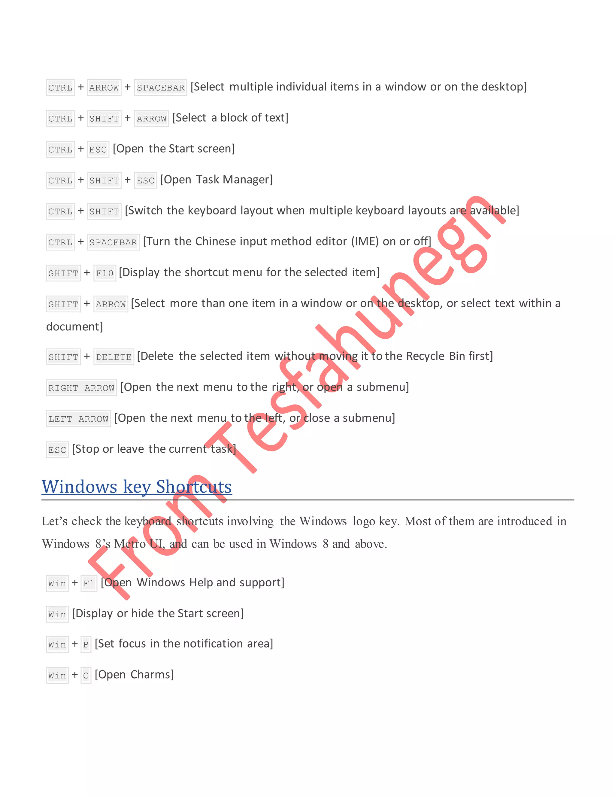  CTRL + ARROW + SPACEBAR [Select multiple individual items in a window or on the desktop]
 CTRL + SHIFT + ARROW [Select a block of text]
 CTRL + ESC [Open the Start screen]
 CTRL + SHIFT + ESC [Open Task Manager]
 CTRL + SHIFT [Switch the keyboard layout when multiple keyboard layouts are available]
 CTRL + SPACEBAR [Turn the Chinese input method editor (IME) on or off]
 SHIFT + F10 [Display the shortcut menu for the selected item]
 SHIFT + ARROW [Select more than one item in a window or on the desktop, or select text within a
document]
 SHIFT + DELETE [Delete the selected item without moving it to the Recycle Bin first]
 RIGHT ARROW [Open the next menu to the right, or open a submenu]
 LEFT ARROW [Open the next menu to the left, or close a submenu]
 ESC [Stop or leave the current task]
Windows key Shortcuts
Let’s check the keyboard shortcuts involving the Windows logo key. Most of them are introduced in
Windows 8’s Metro UI, and can be used in Windows 8 and above.
 Win + F1 [Open Windows Help and support]
 Win [Display or hide the Start screen]
 Win + B [Set focus in the notification area]
 Win + C [Open Charms]
 