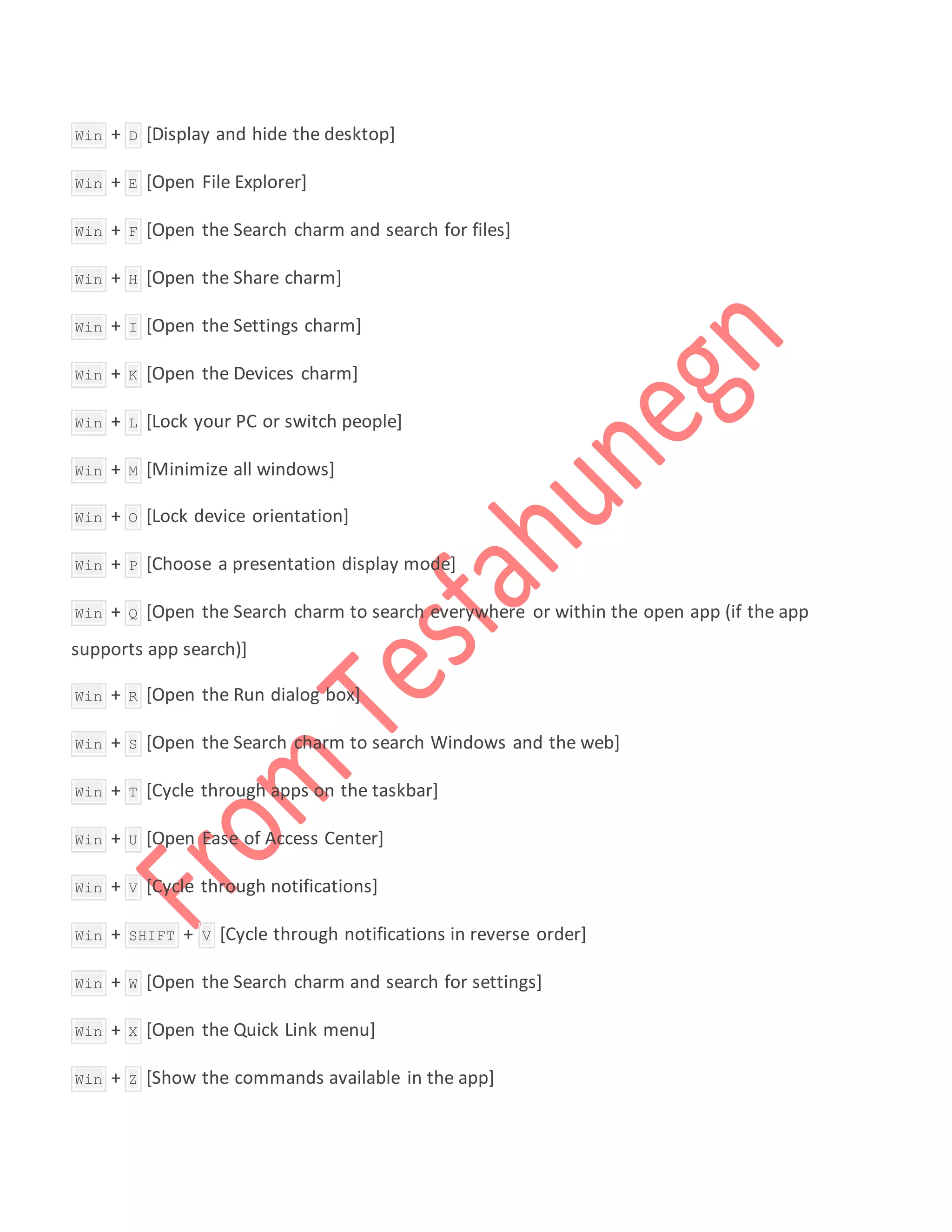  Win + D [Display and hide the desktop]
 Win + E [Open File Explorer]
 Win + F [Open the Search charm and search for files]
 Win + H [Open the Share charm]
 Win + I [Open the Settings charm]
 Win + K [Open the Devices charm]
 Win + L [Lock your PC or switch people]
 Win + M [Minimize all windows]
 Win + O [Lock device orientation]
 Win + P [Choose a presentation display mode]
 Win + Q [Open the Search charm to search everywhere or within the open app (if the app
supports app search)]
 Win + R [Open the Run dialog box]
 Win + S [Open the Search charm to search Windows and the web]
 Win + T [Cycle through apps on the taskbar]
 Win + U [Open Ease of Access Center]
 Win + V [Cycle through notifications]
 Win + SHIFT + V [Cycle through notifications in reverse order]
 Win + W [Open the Search charm and search for settings]
 Win + X [Open the Quick Link menu]
 Win + Z [Show the commands available in the app]
 