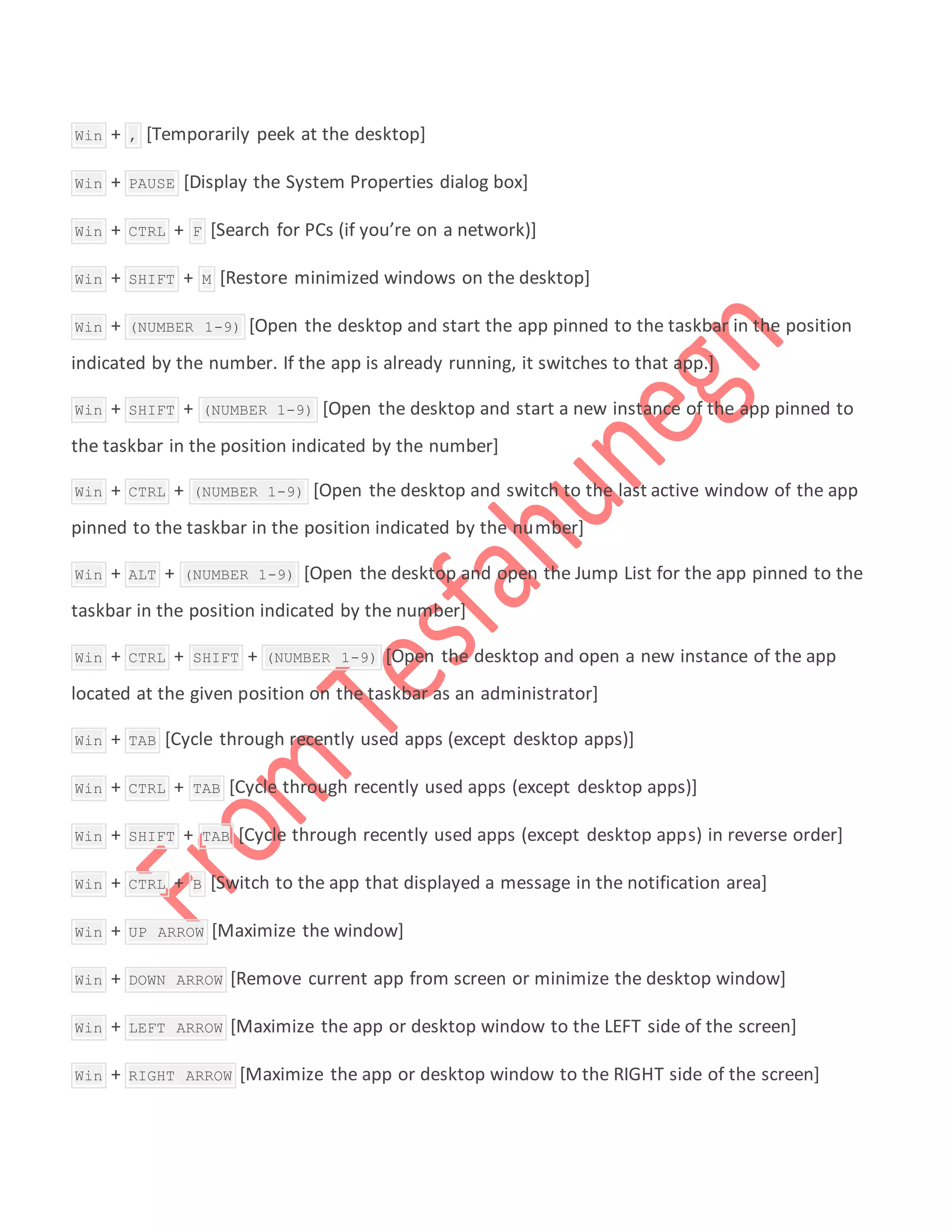  Win + , [Temporarily peek at the desktop]
 Win + PAUSE [Display the System Properties dialog box]
 Win + CTRL + F [Search for PCs (if you’re on a network)]
 Win + SHIFT + M [Restore minimized windows on the desktop]
 Win + (NUMBER 1-9) [Open the desktop and start the app pinned to the taskbar in the position
indicated by the number. If the app is already running, it switches to that app.]
 Win + SHIFT + (NUMBER 1-9) [Open the desktop and start a new instance of the app pinned to
the taskbar in the position indicated by the number]
 Win + CTRL + (NUMBER 1-9) [Open the desktop and switch to the last active window of the app
pinned to the taskbar in the position indicated by the number]
 Win + ALT + (NUMBER 1-9) [Open the desktop and open the Jump List for the app pinned to the
taskbar in the position indicated by the number]
 Win + CTRL + SHIFT + (NUMBER 1-9) [Open the desktop and open a new instance of the app
located at the given position on the taskbar as an administrator]
 Win + TAB [Cycle through recently used apps (except desktop apps)]
 Win + CTRL + TAB [Cycle through recently used apps (except desktop apps)]
 Win + SHIFT + TAB [Cycle through recently used apps (except desktop apps) in reverse order]
 Win + CTRL + B [Switch to the app that displayed a message in the notification area]
 Win + UP ARROW [Maximize the window]
 Win + DOWN ARROW [Remove current app from screen or minimize the desktop window]
 Win + LEFT ARROW [Maximize the app or desktop window to the LEFT side of the screen]
 Win + RIGHT ARROW [Maximize the app or desktop window to the RIGHT side of the screen]
 