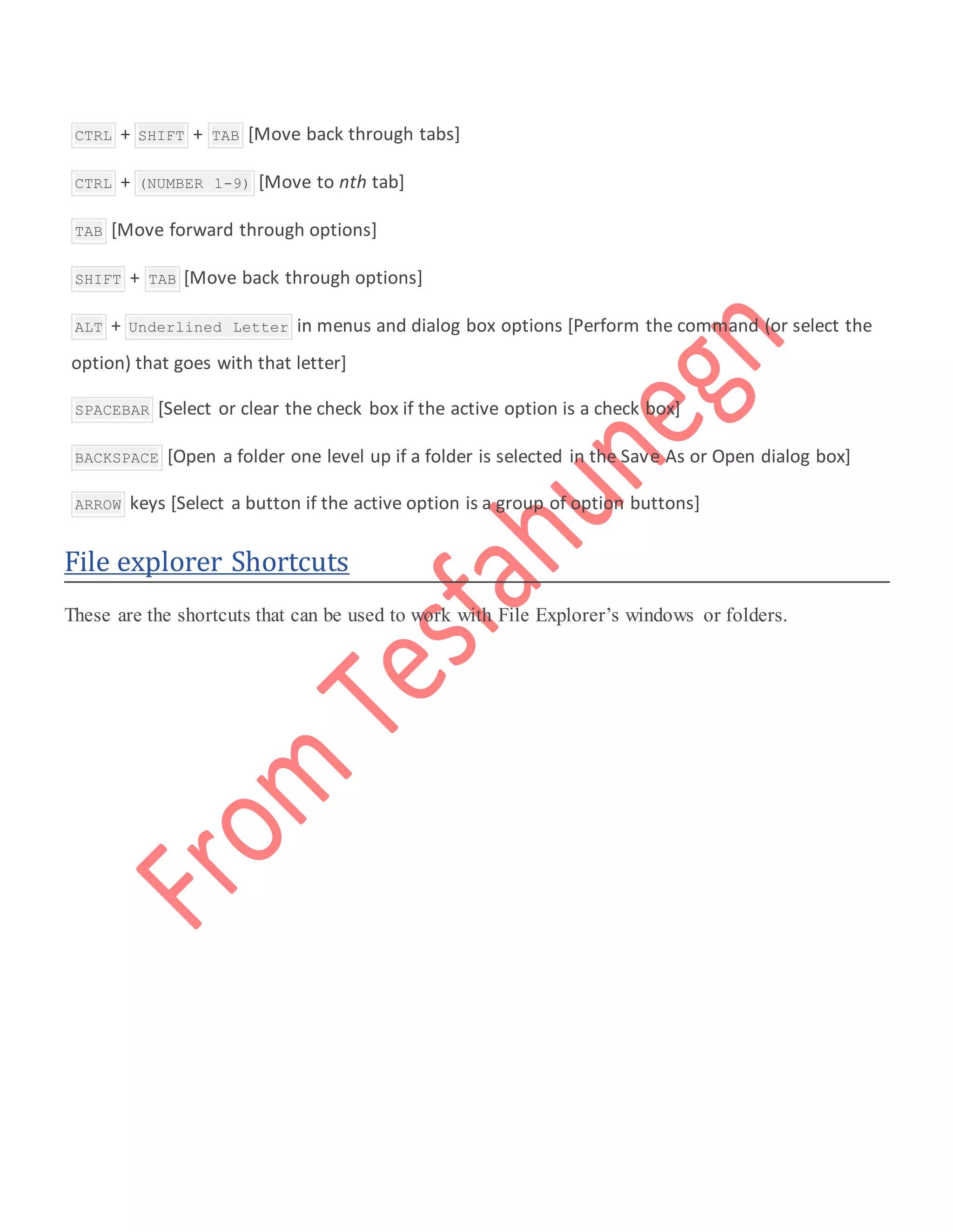  CTRL + SHIFT + TAB [Move back through tabs]
 CTRL + (NUMBER 1-9) [Move to nth tab]
 TAB [Move forward through options]
 SHIFT + TAB [Move back through options]
 ALT + Underlined Letter in menus and dialog box options [Perform the command (or select the
option) that goes with that letter]
 SPACEBAR [Select or clear the check box if the active option is a check box]
 BACKSPACE [Open a folder one level up if a folder is selected in the Save As or Open dialog box]
 ARROW keys [Select a button if the active option is a group of option buttons]
File explorer Shortcuts
These are the shortcuts that can be used to work with File Explorer’s windows or folders.
 