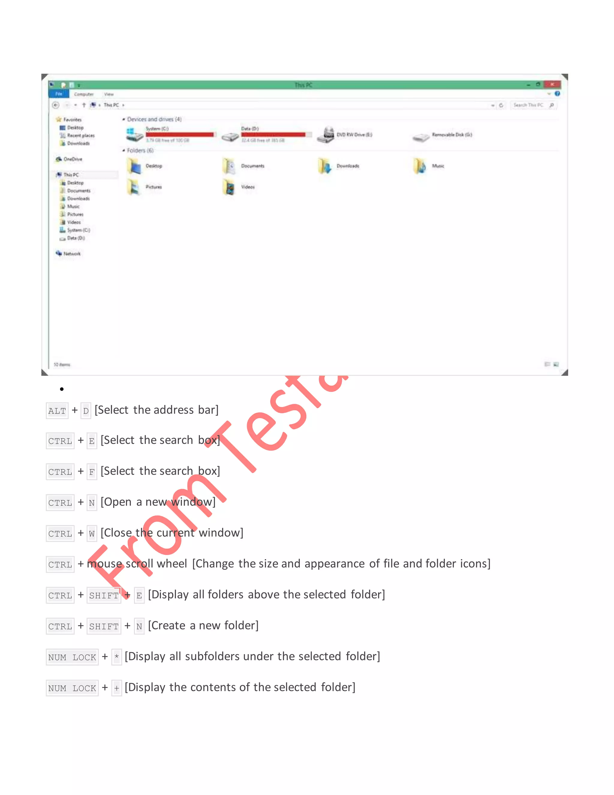 
 ALT + D [Select the address bar]
 CTRL + E [Select the search box]
 CTRL + F [Select the search box]
 CTRL + N [Open a new window]
 CTRL + W [Close the current window]
 CTRL + mouse scroll wheel [Change the size and appearance of file and folder icons]
 CTRL + SHIFT + E [Display all folders above the selected folder]
 CTRL + SHIFT + N [Create a new folder]
 NUM LOCK + * [Display all subfolders under the selected folder]
 NUM LOCK + + [Display the contents of the selected folder]
 